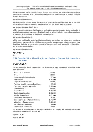 Concurso público para o cargo de Analista-Tributários da Receita Federal do Brasil – ESAF / 2009
                     PROVA DE CONTABILIDADE GERAL – Resolvida e Comentada

b) No intangível, serão classificados os direitos que tenham por objeto bens incorpóreos
destinados à manutenção da companhia ou exercidos com essa finalidade, inclusive o fundo de
comércio adquirido.
Correto, conforme inciso VI.
c) Na companhia em que o ciclo operacional da empresa tiver duração maior que o exercício
social, a classificação no circulante ou longo prazo terá por base o prazo desse ciclo.
Correto, conforme parágrafo único.
d) Em investimentos, serão classificadas as participações permanentes em outras sociedades e
os direitos de qualquer natureza, não classificáveis no ativo circulante, e que não se destinem
à manutenção da atividade da companhia ou da empresa.
Correto, conforme inciso III.
e) No ativo imobilizado, serão classificados os direitos que tenham por objeto bens corpóreos
destinados à manutenção das atividades da companhia ou da empresa ou exercidos com essa
finalidade, inclusive os decorrentes de operações que transfiram à companhia os benefícios,
riscos e controle desses bens.
Correto, conforme inciso IV.

GABARITO
A
2.10 Questão 30 – Classificação de Contas e Grupos Patrimoniais -
     RECURSO
ENUNCIADO
30- A Companhia Cereais Sereias, em 31 de dezembro de 2008, apresentou o seguinte rol de
contas e saldos:
Ações em Tesouraria                                      100,00
Caixa                                                    696,00
Despesas Pré-Operacionais                                  95,00
Mercadorias                                             1.293,00
Empréstimos Bancários                                    120,00
Provisão para Devedores Duvidosos                          35,00
Custo dos Produtos Vendidos                             5.582,00
Fornecedores                                             437,00
Capital Social                                          4.591,00
Duplicatas a Receber                                    1.302,00
Vendas de Produtos                                      7.675,00
Duplicatas Descontadas                                   280,00
Despesas Gerais e Administrativas                       1.141,00
Máquinas e Equipamentos                                 3.106,00
Juros Passivos a Vencer                                    48,00
Depreciação Acumulada                                    225,00
Ao realizar o levantamento do balanço patrimonial, o Contador da empresa certamente
encontrará um Ativo total no valor de
a) R$ 5.625,00.
b) R$ 6.000,00.



Luiz Eduardo Santos                     Contabilidade Decifrada                       Página 16 de 46
 