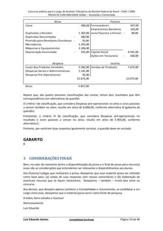 Concurso público para o cargo de Analista-Tributários da Receita Federal do Brasil – ESAF / 2009
                       PROVA DE CONTABILIDADE GERAL – Resolvida e Comentada

                             Ativo                                         Passivo
    Caixa                                            696,00 Fornecedores                         437,00
                                                            Empréstimos Bancários                120,00
    Duplicatas a Receber                           1.302,00 Juros Passivos a Vencer -             48,00
    Duplicatas Descontadas            -              280,00
    Provisão para Devedores Duvidosos -               35,00
    Mercadorias                                    1.293,00
    Máquinas e Equipamentos                        3.106,00
    Depreciação Acumulada             -              225,00 Capital Social                     4.591,00
                                                            Ações em Tesouraria     -            100,00

                        despesa                                         receita
    Custo dos Produtos Vendidos                   5.582,00 Vendas de Produtos                  7.675,00
    Despesas Gerais e Administrativas             1.141,00
    Despesas Pré-Operacionais                        95,00
                                                 12.675,00                                    12.675,00

    Ativo                                          5.857,00


Repare que, das quatro possíveis classificações das contas, temos dois resultados que têm
correspondência com alternativas da questão:
O critério I de classificação, que considera Despesas pré-operacionais no ativo e Juros passivos
a vencer também no ativo, resulta em ativo de 6.000,00, conforme alternativa B (gabarito da
questão).
Entretanto, o critério III de classificação, que considera Despesas pré-operacionais no
resultado e Juros passivos a vencer no ativo, resulta em ativo de 5.905,00, conforme
alternativa C.
Portanto, por existirem duas respostas igualmente corretas, a questão deve ser anulada.


GABARITO
B



3 CONSIDERAÇÕES FINAIS
Bem, no calor do momento (entre a disponibilização da prova e o final do prazo para recursos)
essas são as considerações que entendemos ser relevantes e disponibilizamos aos alunos.
Aos (futuros) colegas que realizaram a prova, desejamos que esse material possa ser utilizado
como base para: (a) cotejo de suas respostas com nossos comentários e (b) elaboração de
eventuais recursos que se façam necessários. Desejamos – também – muito boa sorte no
concurso.
Aos demais, que desejam apenas conhecer a Contabilidade e, futuramente, se candidatar a um
cargo como esse, desejamos que o material possa servir como fonte de pesquisa.
A todos, bons estudos e Sucesso!
Atenciosamente
Luiz Eduardo


Luiz Eduardo Santos                       Contabilidade Decifrada                       Página 19 de 46
 
