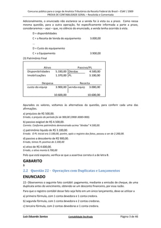 Concurso público para o cargo de Analista-Tributários da Receita Federal do Brasil – ESAF / 2009
                     PROVA DE CONTABILIDADE GERAL – Resolvida e Comentada

Adicionalmente, o enunciado não esclarece se a venda foi à vista ou a prazo. Como nessa
mesma questão, para a outra operação, foi especificamente informada a parte a prazo,
consideraremos – aqui – que, no silêncio do enunciado, a venda tenha ocorrido à vista.
        D = disponibilidades
        C = a Receita de Venda do equipamento                  3.000,00
        ...
        D = Custo do equipamento
        C = a Equipamento                                      3.900,00
(3) Patrimônio Final


                Ativo                         Passivo/PL
    Disponibilidades          5.330,00 Dívidas        4.500,00
    Imobilizações             1.370,00 PL             3.100,00

               Despesa                 Receita
    custo do equip     3.900,00 venda equip 3.000,00

                            10.600,00                       10.600,00


Apurados os valores, voltamos às alternativas da questão, para conferir cada uma das
afirmações.
a) prejuízos de R$ 500,00.
Errado, o prejuízo do período foi de 900,00 (3900-3000=900).
b) passivo exigível de R$ 4.500,00.
Correto. Conforme patrimônio demonstrado acima “dívidas” 4.500,00.
c) patrimônio líquido de R$ 3.100,00.
Errado. O PL inicial era 3.100,00, porém, após o registro dos fatos, passou a ser de 2.200,00.
d) passivo a descoberto de R$ 900,00.
Errado, temos PL positivo de 2.200,00
e) ativo de R$ 4.600,00.
Errado, o ativo monta 6.700,00
Pelo que está exposto, verifica-se que a assertiva correta é a de letra B.

GABARITO
B
2.2 Questão 22 - Operações com Duplicatas e Lançamentos
ENUNCIADO
22- Observemos o seguinte fato contábil: pagamento, mediante a emissão de cheque, de uma
duplicata antes do vencimento, obtendo-se um desconto financeiro, por essa razão.
Para que o registro contábil desse fato seja feito em um único lançamento, deve-se utilizar a
a) primeira fórmula, com 1 conta devedora e 1 conta credora.
b) segunda fórmula, com 1 conta devedora e 2 contas credoras.
c) terceira fórmula, com 2 contas devedoras e 1 conta credora.


Luiz Eduardo Santos                       Contabilidade Decifrada                         Página 3 de 46
 