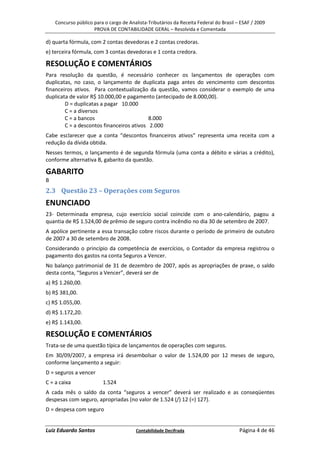Concurso público para o cargo de Analista-Tributários da Receita Federal do Brasil – ESAF / 2009
                     PROVA DE CONTABILIDADE GERAL – Resolvida e Comentada

d) quarta fórmula, com 2 contas devedoras e 2 contas credoras.
e) terceira fórmula, com 3 contas devedoras e 1 conta credora.

RESOLUÇÃO E COMENTÁRIOS
Para resolução da questão, é necessário conhecer os lançamentos de operações com
duplicatas, no caso, o lançamento de duplicata paga antes do vencimento com descontos
financeiros ativos. Para contextualização da questão, vamos considerar o exemplo de uma
duplicata de valor R$ 10.000,00 e pagamento (antecipado de 8.000,00).
        D = duplicatas a pagar 10.000
        C = a diversos
        C = a bancos                       8.000
        C = a descontos financeiros ativos 2.000
Cabe esclarecer que a conta “descontos financeiros ativos” representa uma receita com a
redução da dívida obtida.
Nesses termos, o lançamento é de segunda fórmula (uma conta a débito e várias a crédito),
conforme alternativa B, gabarito da questão.

GABARITO
B
2.3 Questão 23 – Operações com Seguros
ENUNCIADO
23- Determinada empresa, cujo exercício social coincide com o ano-calendário, pagou a
quantia de R$ 1.524,00 de prêmio de seguro contra incêndio no dia 30 de setembro de 2007.
A apólice pertinente a essa transação cobre riscos durante o período de primeiro de outubro
de 2007 a 30 de setembro de 2008.
Considerando o princípio da competência de exercícios, o Contador da empresa registrou o
pagamento dos gastos na conta Seguros a Vencer.
No balanço patrimonial de 31 de dezembro de 2007, após as apropriações de praxe, o saldo
desta conta, “Seguros a Vencer”, deverá ser de
a) R$ 1.260,00.
b) R$ 381,00.
c) R$ 1.055,00.
d) R$ 1.172,20.
e) R$ 1.143,00.

RESOLUÇÃO E COMENTÁRIOS
Trata-se de uma questão típica de lançamentos de operações com seguros.
Em 30/09/2007, a empresa irá desembolsar o valor de 1.524,00 por 12 meses de seguro,
conforme lançamento a seguir:
D = seguros a vencer
C = a caixa              1.524
A cada mês o saldo da conta “seguros a vencer” deverá ser realizado e as conseqüentes
despesas com seguro, apropriadas (no valor de 1.524 (/) 12 (=) 127).
D = despesa com seguro


Luiz Eduardo Santos                     Contabilidade Decifrada                         Página 4 de 46
 