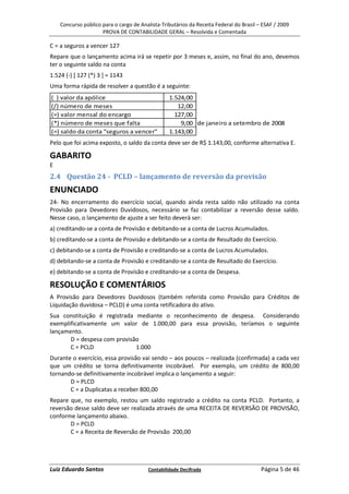 Concurso público para o cargo de Analista-Tributários da Receita Federal do Brasil – ESAF / 2009
                     PROVA DE CONTABILIDADE GERAL – Resolvida e Comentada

C = a seguros a vencer 127
Repare que o lançamento acima irá se repetir por 3 meses e, assim, no final do ano, devemos
ter o seguinte saldo na conta
1.524 (-) [ 127 (*) 3 ] = 1143
Uma forma rápida de resolver a questão é a seguinte:
( ) valor da apólice                             1.524,00
(/) número de meses                                 12,00
(=) valor mensal do encargo                        127,00
(*) número de meses que falta                        9,00 de janeiro a setembro de 2008
(=) saldo da conta “seguros a vencer”            1.143,00
Pelo que foi acima exposto, o saldo da conta deve ser de R$ 1.143,00, conforme alternativa E.

GABARITO
E
2.4 Questão 24 - PCLD – lançamento de reversão da provisão
ENUNCIADO
24- No encerramento do exercício social, quando ainda resta saldo não utilizado na conta
Provisão para Devedores Duvidosos, necessário se faz contabilizar a reversão desse saldo.
Nesse caso, o lançamento de ajuste a ser feito deverá ser:
a) creditando-se a conta de Provisão e debitando-se a conta de Lucros Acumulados.
b) creditando-se a conta de Provisão e debitando-se a conta de Resultado do Exercício.
c) debitando-se a conta de Provisão e creditando-se a conta de Lucros Acumulados.
d) debitando-se a conta de Provisão e creditando-se a conta de Resultado do Exercício.
e) debitando-se a conta de Provisão e creditando-se a conta de Despesa.

RESOLUÇÃO E COMENTÁRIOS
A Provisão para Devedores Duvidosos (também referida como Provisão para Créditos de
Liquidação duvidosa – PCLD) é uma conta retificadora do ativo.
Sua constituição é registrada mediante o reconhecimento de despesa. Considerando
exemplificativamente um valor de 1.000,00 para essa provisão, teríamos o seguinte
lançamento.
       D = despesa com provisão
       C = PCLD               1.000
Durante o exercício, essa provisão vai sendo – aos poucos – realizada (confirmada) a cada vez
que um crédito se torna definitivamente incobrável. Por exemplo, um crédito de 800,00
tornando-se definitivamente incobrável implica o lançamento a seguir:
       D = PLCD
       C = a Duplicatas a receber 800,00
Repare que, no exemplo, restou um saldo registrado a crédito na conta PCLD. Portanto, a
reversão desse saldo deve ser realizada através de uma RECEITA DE REVERSÃO DE PROVISÃO,
conforme lançamento abaixo.
       D = PCLD
       C = a Receita de Reversão de Provisão 200,00




Luiz Eduardo Santos                     Contabilidade Decifrada                         Página 5 de 46
 