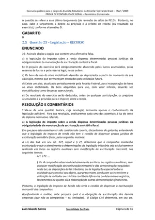 Concurso público para o cargo de Analista-Tributários da Receita Federal do Brasil – ESAF / 2009
                     PROVA DE CONTABILIDADE GERAL – Resolvida e Comentada

A questão se refere a esse último lançamento (de reversão de saldo de PCLD). Portanto, no
caso, cabe o lançamento a débito da provisão e a crédito de receita (ou resultado do
exercício), conforme alternativa D.

GABARITO
D
2.5 Questão 25 – Legislação – RECURSO
ENUNCIADO
25- Assinale abaixo a opção que contém uma afirmativa falsa.
a) A legislação do imposto sobre a renda dispensa determinadas pessoas jurídicas da
obrigatoriedade da manutenção de escrituração contábil e fiscal.
b) O prejuízo do exercício será obrigatoriamente absorvido pelos lucros acumulados, pelas
reservas de lucros e pela reserva legal, nessa ordem.
c) Os bens de uso do ativo imobilizado deverão ser depreciados a partir do momento de sua
aquisição, mesmo que permaneçam estocados para utilização futura.
d) Existe um piso, atualizado periodicamente pela Receita Federal, para incorporação de bens
ao ativo imobilizado. Os bens adquiridos para uso, com valor inferior, deverão ser
contabilizados como despesas operacionais.
e) Do resultado do exercício serão deduzidos, antes de qualquer participação, os prejuízos
acumulados e a provisão para o imposto sobre a renda.

RESOLUÇÃO E COMENTÁRIOS
Trata-se de uma questão teórica, cuja resolução demanda apenas o conhecimento da
legislação aplicável. Para sua resolução, analisaremos cada uma das assertivas à luz do texto
do diploma normativo referido.
a) A legislação do imposto sobre a renda dispensa determinadas pessoas jurídicas da
obrigatoriedade da manutenção de escrituração contábil e fiscal.
Em que pese esta assertiva ter sido considerada correta, discordamos do gabarito, entendendo
que a legislação do imposto de renda não tem o condão de dispensar pessoa jurídica de
escrituração contábil e fiscal, pelos seguintes motivos:
A Lei das S/A, em seu art. 177, caput e § 2º, determina que a companhia mantenha
escrituração e que o atendimento a determinações da legislação tributária seja exclusivamente
realizado em livros ou registro auxiliares sem modificação da escrituração mercantil, nos
seguintes termos:
             Art. 177. ...

             § 2o A companhia observará exclusivamente em livros ou registros auxiliares, sem
             qualquer modificação da escrituração mercantil e das demonstrações reguladas
             nesta Lei, as disposições da lei tributária, ou de legislação especial sobre a
             atividade que constitui seu objeto, que prescrevam, conduzam ou incentivem a
             utilização de métodos ou critérios contábeis diferentes ou determinem registros,
             lançamentos ou ajustes ou a elaboração de outras demonstrações financeiras.

Portanto, a legislação do Imposto de Renda não teria o condão de dispensar a escrituração
mercantil das companhias.
Aprofundando a análise, cabe perquirir qual é a obrigação de escrituração das demais
empresas (que não as companhias – ex. limitadas). O Código Civil determina, em seu art.


Luiz Eduardo Santos                     Contabilidade Decifrada                         Página 6 de 46
 