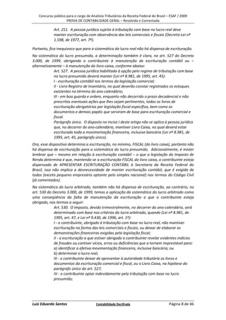Concurso público para o cargo de Analista-Tributários da Receita Federal do Brasil – ESAF / 2009
                    PROVA DE CONTABILIDADE GERAL – Resolvida e Comentada

            Art. 251. A pessoa jurídica sujeita à tributação com base no lucro real deve
            manter escrituração com observância das leis comerciais e fiscais (Decreto-Lei nº
            1.598, de 1977, art. 7º).

Portanto, fica inequívoco que para a sistemática do lucro real não há dispensa de escrituração.
Na sistemática do lucro presumido, a determinação também é clara, no art. 527 do Decreto
3.000, de 1999, obrigando o contribuinte à manutenção de escrituração contábil ou –
alternativamente – à manutenção do livro caixa, conforme abaixo:
            Art. 527. A pessoa jurídica habilitada à opção pelo regime de tributação com base
            no lucro presumido deverá manter (Lei nº 8.981, de 1995, art. 45):
            I - escrituração contábil nos termos da legislação comercial;
            II - Livro Registro de Inventário, no qual deverão constar registrados os estoques
            existentes no término do ano-calendário;
            III - em boa guarda e ordem, enquanto não decorrido o prazo decadencial e não
            prescritas eventuais ações que lhes sejam pertinentes, todos os livros de
            escrituração obrigatórios por legislação fiscal específica, bem como os
            documentos e demais papéis que serviram de base para escrituração comercial e
            fiscal.
            Parágrafo único. O disposto no inciso I deste artigo não se aplica à pessoa jurídica
            que, no decorrer do ano-calendário, mantiver Livro Caixa, no qual deverá estar
            escriturado toda a movimentação financeira, inclusive bancária (Lei nº 8.981, de
            1995, art. 45, parágrafo único).
Ora, esse dispositivo determina a escrituração, no mínimo, FISCAL (do livro caixa), portanto não
há dispensa de escrituração para a sistemática do lucro presumido. Adicionalmente, é mister
lembrar que – mesmo em relação à escrituração contábil – o que a legislação do Imposto de
Renda determina é que, mantendo-se a escrituração FISCAL do livro caixa, o contribuinte esteja
dispensado de APRESENTAR ESCRITURAÇÃO CONTÁBIL à Secretaria da Receita Federal do
Brasil, isso não implica a desnecessidade de manter escrituração contábil, que é exigida de
todos (exceto pequeno empresário optante pelo simples nacional) nos termos do Código Civil
(já comentados).
Na sistemática do lucro arbitrado, também não há dispensa de escrituração, ao contrário, no
art. 530 do Decreto 3.000, de 1999, temos a aplicação da sistemática do lucro arbitrado como
uma conseqüência da falta de manutenção da escrituração a que o contribuinte esteja
obrigado, nos termos a seguir:
             Art. 530. O imposto, devido trimestralmente, no decorrer do ano-calendário, será
             determinado com base nos critérios do lucro arbitrado, quando (Lei nº 8.981, de
             1995, art. 47, e Lei nº 9.430, de 1996, art. 1º):
             I - o contribuinte, obrigado à tributação com base no lucro real, não mantiver
             escrituração na forma das leis comerciais e fiscais, ou deixar de elaborar as
             demonstrações financeiras exigidas pela legislação fiscal;
             II - a escrituração a que estiver obrigado o contribuinte revelar evidentes indícios
             de fraudes ou contiver vícios, erros ou deficiências que a tornem imprestável para:
             a) identificar a efetiva movimentação financeira, inclusive bancária; ou
             b) determinar o lucro real;
             III - o contribuinte deixar de apresentar à autoridade tributária os livros e
             documentos da escrituração comercial e fiscal, ou o Livro Caixa, na hipótese do
             parágrafo único do art. 527;
             IV - o contribuinte optar indevidamente pela tributação com base no lucro
             presumido;




Luiz Eduardo Santos                    Contabilidade Decifrada                         Página 8 de 46
 