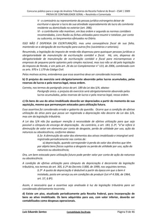 Concurso público para o cargo de Analista-Tributários da Receita Federal do Brasil – ESAF / 2009
                    PROVA DE CONTABILIDADE GERAL – Resolvida e Comentada

            V - o comissário ou representante da pessoa jurídica estrangeira deixar de
            escriturar e apurar o lucro da sua atividade separadamente do lucro do comitente
            residente ou domiciliado no exterior (art. 398);
            VI - o contribuinte não mantiver, em boa ordem e segundo as normas contábeis
            recomendadas, Livro Razão ou fichas utilizados para resumir e totalizar, por conta
            ou subconta, os lançamentos efetuados no Diário.
ISSO NÃO É DISPENSA DA ESCRITURAÇÃO, mas uma conseqüência fiscal de sua falta,
mantendo-se a obrigação de escrituração para outros fins (societários e setoriais).
Resumindo, a legislação do imposto de renda não dispensou para quaisquer pessoas jurídicas a
obrigatoriedade de manutenção de escrituração contábil e fiscal. Há, sim, dispensa da
obrigatoriedade de manutenção de escrituração contábil e fiscal para microempresas e
empresas de pequeno porte optantes pelo simples nacional, mas isso não se dá pela legislação
do Imposto de Renda, e sim pelo art. 26 da Lei Complementar n° 123, de 2006, combinado com
os arts. 970 e 1.179 do Código Civil.
Pelos motivos acima, entendemos que essa assertiva deva ser considerada incorreta.
b) O prejuízo do exercício será obrigatoriamente absorvido pelos lucros acumulados, pelas
reservas de lucros e pela reserva legal, nessa ordem.
Correto, nos termos do parágrafo único do art. 189 da Lei das S/A, abaixo:
             Parágrafo único. o prejuízo do exercício será obrigatoriamente absorvido pelos
             lucros acumulados, pelas reservas de lucros e pela reserva legal, nessa ordem.

c) Os bens de uso do ativo imobilizado deverão ser depreciados a partir do momento de sua
aquisição, mesmo que permaneçam estocados para utilização futura.
Essa assertiva foi considerada errada e gabarito da questão. Ocorre que a condição de efetiva
utilização do ativo para que possa ser registrada a depreciação não decorre da Lei das S/A,
mas sim da legislação tributária.
A Lei das S/A não faz qualquer menção à necessidade de efetiva utilização para que seja
possível o cômputo do encargo de depreciação. Ao contrário, o art. 183, § 2º, “a”se refere à
diminuição de valor em elemento por conta de desgaste, perda de utilidade por uso, ação da
natureza ou obsolescência, conforme abaixo:
             § 2o A diminuição do valor dos elementos dos ativos imobilizado e intangível será
             registrada periodicamente nas contas de:
                  a) depreciação, quando corresponder à perda do valor dos direitos que têm
             por objeto bens físicos sujeitos a desgaste ou perda de utilidade por uso, ação da
             natureza ou obsolescência;
Ora, um bem estocado para utilização futura pode perder valor por conta de ação da natureza
ou obsolescência.
A condição de efetiva utilização para cômputo da depreciação é decorrente da legislação
tributária, nos termos do art. 305, § 2º do Decreto 3.000, de 1999, nos seguintes termos.
              § 2º A quota de depreciação é dedutível a partir da época em que o bem é
              instalado, posto em serviço ou em condições de produzir (Lei nº 4.506, de 1964,
              art. 57, § 8º).

Assim, é necessário que a assertiva seja analisada à luz da legislação tributária para ser
considerada efetivamente incorreta.
d) Existe um piso, atualizado periodicamente pela Receita Federal, para incorporação de
bens ao ativo imobilizado. Os bens adquiridos para uso, com valor inferior, deverão ser
contabilizados como despesas operacionais.


Luiz Eduardo Santos                    Contabilidade Decifrada                         Página 9 de 46
 