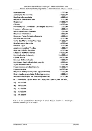 Contabilidade Decifrada – Resolução Comentada da Prova para
          Analista de Planejamento, Orçamento e Finanças Públicas – SP (FCC – 2010)

Fornecedores                                                             12.000,00
Aplicações Financeiras                                                   10.000,00
Duplicata Descontada                                                      4.000,00
Despesas administrativas                                                  3.000,00
Dispónível                                                               30.000,00
Clientes                                                                 20.000,00
Provisão para Créditos de Liquidação Duvidosa                             1.000,00
Impostos a Recuperar                                                      5.000,00
Adiantamento de Clientes                                                  7.000,00
Despesas Financeiras                                                      3.500,00
Despesas Pagas Antecipadamente                                            6.000,00
Receitas Financeiras                                                      8.000,00
Custo das Mercadorias Vendidas                                           75.000,00
Depósitos em Garantia                                                    10.000,00
Reserva Legal                                                             3.000,00
Abatimento sobre Vendas                                                   1.500,00
Ágio na Emissão de ações                                                  4.000,00
Estoques de Mercadorias                                                  50.000,00
Receita Bruta de Vendas                                                 240.000,00
Capital Social                                                          150.000,00
Reserva de Reavaliação                                                    9.000,00
Receita de Equivalência Patrimonial                                       8.000,00
Ações em Tesouraria                                                       5.000,00
Investimentos em Controladas                                             85.000,00
Equipamentos                                                            130.000,00
Despesas de Depreciação de Equipamentos                                   6.000,00
Depreciação Acumulada de Equipamentos                                     8.000,00
Ajuste de Avaliação Patrimonial (devedor)                                14.000,00
31. O Patrimônio Líquido da Cia Rio Limpo, em 31/12/x9, era, em reais,
(a)    324.000,00
(b)    320.000,00
(c)    314.000,00
(d)    310.000,00
(e)    305.000,00


Trata-se de uma questão de mera classificação de contas. A seguir, encontra-se a classificação –
conforme determinação da Lei das S/A:




Luiz Eduardo Santos                                                                            página 2
 