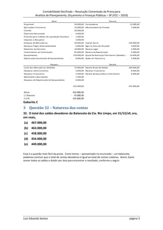 Contabilidade Decifrada – Resolução Comentada da Prova para
              Analista de Planejamento, Orçamento e Finanças Públicas – SP (FCC – 2010)
                            Ativo                                                        Passivo
Disponível                                           30.000,00 Fornecedores                                     12.000,00
Aplicações Financeiras                               10.000,00 Adiantamento de Clientes                          7.000,00
Clientes                                             20.000,00
Duplicata Descontada                            -     4.000,00
Provisão para Créditos de Liquidação Duvidosa   -     1.000,00
Impostos a Recuperar                                  5.000,00
Estoques de Mercadorias                              50.000,00 Capital Social                                  150.000,00
Despesas Pagas Antecipadamente                        6.000,00 Ágio na Emissão de ações                          4.000,00
Depósitos em Garantia                                10.000,00 Reserva Legal                                     3.000,00
Investimentos em Controladas                         85.000,00 Reserva de Reavaliação                            9.000,00
Equipamentos                                        130.000,00 Ajuste de Avaliação Patrimonial (devedor)   - 14.000,00
Depreciação Acumulada de Equipamentos           -     8.000,00 Ações em Tesouraria                         -     5.000,00


                           Despesa                                                       Receita
Custo das Mercadorias Vendidas                       75.000,00 Receita Bruta de Vendas                         240.000,00
Despesas administrativas                              3.000,00 Receitas Financeiras                              8.000,00
Despesas Financeiras                                  3.500,00 Receita de Equivalência Patrimonial               8.000,00
Abatimento sobre Vendas                               1.500,00
Despesas de Depreciação de Equipamentos               6.000,00


                                                    422.000,00                                                 422.000,00


Ativo                                            333.000,00
(-) Passivo                                     - 19.000,00
(=) PL                                           314.000,00
Gabarito C
3 Questão 32 – Natureza das contas
32. O total dos saldos devedores do Balancete da Cia. Rio Limpo, em 31/12/x9, era,
em reais,
(a)        467.000,00
(b)        463.000,00
(c)        458.000,00
(d)        454.000,00
(e)        449.000,00

Essa é a questão mais fácil da prova. Como temos – apresentado no enunciado – um balancete,
podemos concluir que o total de contas devedoras é igual ao total de contas credoras. Assim, basta
somar todos os saldos e dividir por dois para encontrar o resultado, conforme a seguir:




Luiz Eduardo Santos                                                                                            página 3
 
