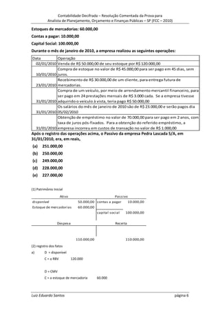 Contabilidade Decifrada – Resolução Comentada da Prova para
           Analista de Planejamento, Orçamento e Finanças Públicas – SP (FCC – 2010)

Estoques de mercadorias: 60.000,00
Contas a pagar: 10.000,00
Capital Social: 100.000,00
Durante o mês de janeiro de 2010, a empresa realizou as seguintes operações:
Data        Operação
 02/01/2010 Venda de R$ 50.000,00 de seu estoque por R$ 120.000,00
            Compra de estoque no valor de R$ 45.000,00 para ser pago em 45 dias, sem
 10/01/2010 juros.
            Recebimento de R$ 30.000,00 de um cliente, para entrega futura de
 23/01/2010 mercadorias.
            Compra de um veículo, por meio de arrendamento mercantil financeiro, para
            ser pago em 24 prestações mensais de R$ 3.000 cada. Se a empresa tivesse
 31/01/2010 adquirido o veículo à vista, teria pago R$ 50.000,00
            Os salários do mês de janeiro de 2010 são de R$ 23.000,00 e serão pagos dia
 31/01/2010 05/02/2010
            Obtenção de empréstimo no valor de 70.000,00 para ser pago em 2 anos, com
            taxa de juros pós-fixados. Para a obtenção do referido empréstimo, a
 31/01/2010 empresa incorreu em custos de transação no valor de R$ 1.000,00
Após o registro das operações acima, o Passivo da empresa Pedra Lascada S/A, em
31/01/2010, era, em reais,
(a)    251.000,00
(b)    250.000,00
(c)    249.000,00
(d)    228.000,00
(e)    227.000,00


(1) Patrimônio Inicial
                     Ativo                              Passivo
disponível                       50.000,00 contas a pagar         10.000,00
Estoque de mercadorias           60.000,00
                                             capital social   100.000,00


                  Despesa                               Receita



                               110.000,00                     110.000,00
(2) registro dos fatos
a)       D = disponível
         C = a RBV           120.000


         D = CMV
         C = a estoque de mercadoria         60.000



Luiz Eduardo Santos                                                                    página 6
 