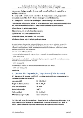 Contabilidade Decifrada – Resolução Comentada da Prova para
          Analista de Planejamento, Orçamento e Finanças Públicas – SP (FCC – 2010)

I. a empresa A adquiriu ações da empresa D com a finalidade de negociá-las a
qualquer momento.
II. a empresa B é uma indústria e comércio de máquinas especiais, as quais são
produzidas e vendidas dentro do seu ciclo operacional de dois anos.
III – a empresa C adquiriu um terreno para futura instalação de uma fábrica.
Com base nas informações acima, as ações adquiridas por A, as máquinas produzidas
por B e o terreno adquirido por C, serão respectivamente, classificados no
(a) circulante, circulante e circulante
(b) circulante, não circulante e não circulante
(c) circulante, circulante e não circulante
(d) não circulante , circulante e não circulante
(e) não circulante, não circulante e não circulante

No ativo circulante são mantidas as disponibilidades, os recursos a serem realizados no exercício
seguinte e as despesas do exercício subseqüente. Saliente-se que, caso o ciclo operacional da
companhia seja superior a 12 meses, devem figurar no ativo circulante todos os recursos a serem
realizados até o final do ciclo operacional.
Com base nessas definições, temos:
I. a empresa A adquiriu ações da empresa D com a finalidade de negociá-las a qualquer momento.
 ATIVO CIRCULANTE
II. a empresa B é uma indústria e comércio de máquinas especiais, as quais são produzidas e vendidas
dentro do seu ciclo operacional de dois anos.
 ATIVO CIRCULANTE
III – a empresa C adquiriu um terreno para futura instalação de uma fábrica.
 ATIVO NÃO CIRCULANTE
Gabarito C
8 Questão 37 – Depreciação / Impairment (Cabe Recurso)
37. A empresa LP possuía, em 1/1/x5, em seu ativo imobilizado um equipamento
com as seguintes características
valor contábil                             R$ 100.000,00
Depreciação Acumulada                      R$ 36.000,00
Vida útil econômica                        10 anos
Data de Aquisição                          1/1/x1
Valor residual                             R$ 10.000,00
Método de depreciação                      cotas constantes


Em 31/12/x5, antes de contabilizar a depreciação do equipamento referente a Xe, a
empresa realizou o teste de recuperabilidade em seu ativo imobilizado. Após os
testes, foram obtidas as seguintes informações a respeito do equipamento.



Luiz Eduardo Santos                                                                            página 8
 