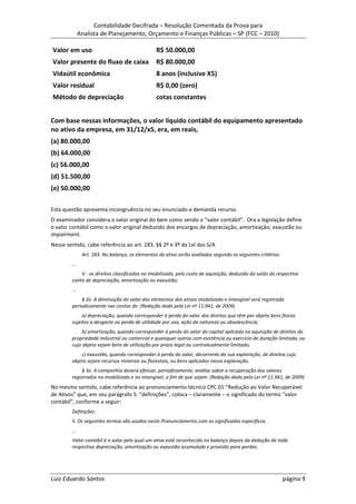 Contabilidade Decifrada – Resolução Comentada da Prova para
              Analista de Planejamento, Orçamento e Finanças Públicas – SP (FCC – 2010)

Valor em uso                                     R$ 50.000,00
Valor presente do fluxo de caixa                 R$ 80.000,00
Vidaútil econômica                               8 anos (inclusive X5)
Valor residual                                   R$ 0,00 (zero)
Método de depreciação                            cotas constantes


Com base nessas informações, o valor líquido contábil do equipamento apresentado
no ativo da empresa, em 31/12/x5, era, em reais,
(a) 80.000,00
(b) 64.000,00
(c) 56.000,00
(d) 51.500,00
(e) 50.000,00

Esta questão apresenta incongruência no seu enunciado e demanda recurso.
O examinador considera o valor original do bem como sendo o “valor contábil”. Ora a legislação define
o valor contábil como o valor original deduzido dos encargos de depreciação, amortização, exaustão ou
impairment.
Nesse sentido, cabe referência ao art. 183, §§ 2º e 3º da Lei das S/A
               Art. 183. No balanço, os elementos do ativo serão avaliados segundo os seguintes critérios:
        ...
            V - os direitos classificados no imobilizado, pelo custo de aquisição, deduzido do saldo da respectiva
        conta de depreciação, amortização ou exaustão;
        ...
            § 2o A diminuição do valor dos elementos dos ativos imobilizado e intangível será registrada
        periodicamente nas contas de: (Redação dada pela Lei nº 11.941, de 2009)
             a) depreciação, quando corresponder à perda do valor dos direitos que têm por objeto bens físicos
        sujeitos a desgaste ou perda de utilidade por uso, ação da natureza ou obsolescência;
             b) amortização, quando corresponder à perda do valor do capital aplicado na aquisição de direitos da
        propriedade industrial ou comercial e quaisquer outros com existência ou exercício de duração limitada, ou
        cujo objeto sejam bens de utilização por prazo legal ou contratualmente limitado;
            c) exaustão, quando corresponder à perda do valor, decorrente da sua exploração, de direitos cujo
        objeto sejam recursos minerais ou florestais, ou bens aplicados nessa exploração.
             § 3o A companhia deverá efetuar, periodicamente, análise sobre a recuperação dos valores
        registrados no imobilizado e no intangível, a fim de que sejam: (Redação dada pela Lei nº 11.941, de 2009)
No mesmo sentido, cabe referência ao pronunciamento técnico CPC 01 “Redução ao Valor Recuperável
de Ativos” que, em seu parágrafo 5. “definições”, coloca – claramente – o significado do termo “valor
contábil”, conforme a seguir:
        Definições
        5. Os seguintes termos são usados neste Pronunciamento com os significados específicos.
        ...
        Valor contábil é o valor pelo qual um ativo está reconhecido no balanço depois da dedução de toda
        respectiva depreciação, amortização ou exaustão acumulada e provisão para perdas.




Luiz Eduardo Santos                                                                                          página 9
 