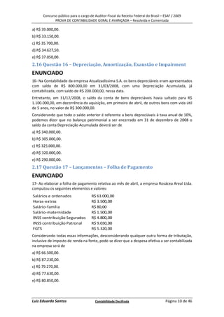 Concurso público para o cargo de Auditor-Fiscal da Receita Federal do Brasil – ESAF / 2009
             PROVA DE CONTABILIDADE GERAL E AVANÇADA – Resolvida e Comentada

a) R$ 39.000,00.
b) R$ 33.150,00.
c) R$ 35.700,00.
d) R$ 34.627,50.
e) R$ 37.050,00.
2.16 Questão 16 – Depreciação, Amortização, Exaustão e Impairment
ENUNCIADO
16- Na Contabilidade da empresa Atualizadíssima S.A. os bens depreciáveis eram apresentados
com saldo de R$ 800.000,00 em 31/03/2008, com uma Depreciação Acumulada, já
contabilizada, com saldo de R$ 200.000,00, nessa data.
Entretanto, em 31/12/2008, o saldo da conta de bens depreciáveis havia saltado para R$
1.100.000,00, em decorrência da aquisição, em primeiro de abril, de outros bens com vida útil
de 5 anos, no valor de R$ 300.000,00.
Considerando que todo o saldo anterior é referente a bens depreciáveis à taxa anual de 10%,
podemos dizer que no balanço patrimonial a ser encerrado em 31 de dezembro de 2008 o
saldo da conta Depreciação Acumulada deverá ser de
a) R$ 340.000,00.
b) R$ 305.000,00.
c) R$ 325.000,00.
d) R$ 320.000,00.
e) R$ 290.000,00.
2.17 Questão 17 – Lançamentos – Folha de Pagamento
ENUNCIADO
17- Ao elaborar a folha de pagamento relativa ao mês de abril, a empresa Rosácea Areal Ltda.
computou os seguintes elementos e valores:
Salários e ordenados                 R$ 63.000,00
Horas-extras                         R$ 3.500,00
Salário-família                      R$ 80,00
Salário-maternidade                  R$ 1.500,00
INSS contribuição Segurados          R$ 4.800,00
INSS contribuição Patronal           R$ 9.030,00
FGTS                                 R$ 5.320,00
Considerando todas essas informações, desconsiderando qualquer outra forma de tributação,
inclusive de imposto de renda na fonte, pode-se dizer que a despesa efetiva a ser contabilizada
na empresa será de
a) R$ 66.500,00.
b) R$ 87.230,00.
c) R$ 79.270,00.
d) R$ 77.630,00.
e) R$ 80.850,00.



Luiz Eduardo Santos                    Contabilidade Decifrada                       Página 10 de 46
 