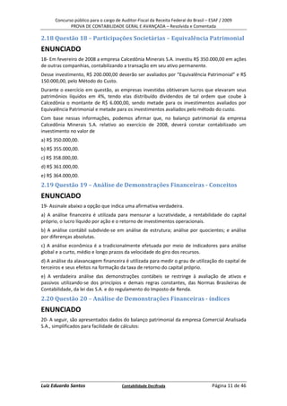 Concurso público para o cargo de Auditor-Fiscal da Receita Federal do Brasil – ESAF / 2009
             PROVA DE CONTABILIDADE GERAL E AVANÇADA – Resolvida e Comentada

2.18 Questão 18 – Participações Societárias – Equivalência Patrimonial
ENUNCIADO
18- Em fevereiro de 2008 a empresa Calcedônia Minerais S.A. investiu R$ 350.000,00 em ações
de outras companhias, contabilizando a transação em seu ativo permanente.
Desse investimento, R$ 200.000,00 deverão ser avaliados por “Equivalência Patrimonial” e R$
150.000,00, pelo Método do Custo.
Durante o exercício em questão, as empresas investidas obtiveram lucros que elevaram seus
patrimônios líquidos em 4%, tendo elas distribuído dividendos de tal ordem que coube à
Calcedônia o montante de R$ 6.000,00, sendo metade para os investimentos avaliados por
Equivalência Patrimonial e metade para os investimentos avaliados pelo método do custo.
Com base nessas informações, podemos afirmar que, no balanço patrimonial da empresa
Calcedônia Minerais S.A. relativo ao exercício de 2008, deverá constar contabilizado um
investimento no valor de
a) R$ 350.000,00.
b) R$ 355.000,00.
c) R$ 358.000,00.
d) R$ 361.000,00.
e) R$ 364.000,00.
2.19 Questão 19 – Análise de Demonstrações Financeiras - Conceitos
ENUNCIADO
19- Assinale abaixo a opção que indica uma afirmativa verdadeira.
a) A análise financeira é utilizada para mensurar a lucratividade, a rentabilidade do capital
próprio, o lucro líquido por ação e o retorno de investimentos operacionais.
b) A análise contábil subdivide-se em análise de estrutura; análise por quocientes; e análise
por diferenças absolutas.
c) A análise econômica é a tradicionalmente efetuada por meio de indicadores para análise
global e a curto, médio e longo prazos da velocidade do giro dos recursos.
d) A análise da alavancagem financeira é utilizada para medir o grau de utilização do capital de
terceiros e seus efeitos na formação da taxa de retorno do capital próprio.
e) A verdadeira análise das demonstrações contábeis se restringe à avaliação de ativos e
passivos utilizando-se dos princípios e demais regras constantes, das Normas Brasileiras de
Contabilidade, da lei das S.A. e do regulamento do Imposto de Renda.
2.20 Questão 20 – Análise de Demonstrações Financeiras - índices
ENUNCIADO
20- A seguir, são apresentados dados do balanço patrimonial da empresa Comercial Analisada
S.A., simplificados para facilidade de cálculos:




Luiz Eduardo Santos                    Contabilidade Decifrada                       Página 11 de 46
 