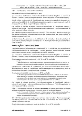 Concurso público para o cargo de Auditor-Fiscal da Receita Federal do Brasil – ESAF / 2009
             PROVA DE CONTABILIDADE GERAL E AVANÇADA – Resolvida e Comentada

Sobre o assunto, abaixo estão escritas cinco frases.
Assinale a opção que indica uma afirmativa falsa.
a) A observância dos Princípios Fundamentais de Contabilidade é obrigatória no exercício da
profissão e constitui condição de legitimidade das Normas Brasileiras de Contabilidade (NBC).
b) Os Princípios Fundamentais de Contabilidade, por representarem a essência das doutrinas e
teorias relativas à Ciência da Contabilidade, a ela dizem respeito no seu sentido mais amplo de
ciência social, cujo objeto é o patrimônio das Entidades.
c) O Princípio da entidade reconhece o Patrimônio como objeto da Contabilidade e afirma a
autonomia patrimonial e a desnecessidade da diferenciação de um Patrimônio particular no
universo dos patrimônios existentes.
d) O patrimônio pertence à entidade, mas a recíproca não é verdadeira. A soma ou agregação
contábil de patrimônios autônomos não resulta em nova entidade, mas numa unidade de
natureza econômico-contábil.
e) São Princípios Fundamentais de Contabilidade: o da entidade; o da continuidade; o da
oportunidade; o do registro pelo valor original; o da atualização monetária; o da competência
e o da prudência.

RESOLUÇÃO E COMENTÁRIOS
Trata-se de uma questão teórica acerca da Resolução CFC n° 750, de 1993, que dispôs sobre os
Princípios Fundamentais de Contabilidade. Para sua resolução, analisaremos cada uma das
assertivas em separado, sempre à luz do texto da referida Resolução:
a) A observância dos Princípios Fundamentais de Contabilidade é obrigatória no exercício da
profissão e constitui condição de legitimidade das Normas Brasileiras de Contabilidade (NBC).
Correto, a assertiva contém exatamente o § 1º do art. 1º da resolução:
        Art. 1º ...
        § 1º A observância dos Princípios Fundamentais de Contabilidade é obrigatória no exercício da
        profissão e constitui condição de legitimidade das Normas Brasileiras de Contabilidade (NBC).
b) Os Princípios Fundamentais de Contabilidade, por representarem a essência das doutrinas e
teorias relativas à Ciência da Contabilidade, a ela dizem respeito no seu sentido mais amplo de
ciência social, cujo objeto é o patrimônio das Entidades.
Correto, a assertiva está de acordo com o art. 2º da resolução:
        Art. 2º Os Princípios Fundamentais de Contabilidade representam a essência das doutrinas e
        teorias relativas à Ciência da Contabilidade, consoante o entendimento predominante nos
        universos científico e profissional de nosso País. Concernem, pois, à Contabilidade no seu
        sentido mais amplo de ciência social, cujo objeto é o patrimônio das entidades.
c) O Princípio da entidade reconhece o Patrimônio como objeto da Contabilidade e afirma a
autonomia patrimonial e a desnecessidade da diferenciação de um Patrimônio particular no
universo dos patrimônios existentes.
ERRADO! O princípio da entidade reconhece a necessidade da diferenciação de um patrimônio
particular no universo dos patrimônios existentes, conforme art. 4º da resolução:
        Art. 4º O Princípio da ENTIDADE reconhece o Patrimônio como objeto da Contabilidade e afirma
        a autonomia patrimonial, a necessidade da diferenciação de um Patrimônio particular no
        universo dos patrimônios existentes, ...
d) O patrimônio pertence à entidade, mas a recíproca não é verdadeira. A soma ou agregação
contábil de patrimônios autônomos não resulta em nova entidade, mas numa unidade de
natureza econômico-contábil.
Correto. De acordo com o disposto no parágrafo único do art. 4º da resolução


Luiz Eduardo Santos                     Contabilidade Decifrada                      Página 13 de 46
 