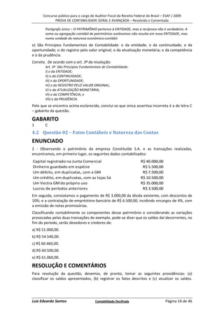 Concurso público para o cargo de Auditor-Fiscal da Receita Federal do Brasil – ESAF / 2009
             PROVA DE CONTABILIDADE GERAL E AVANÇADA – Resolvida e Comentada

       Parágrafo único – O PATRIMÔNIO pertence à ENTIDADE, mas a recíproca não é verdadeira. A
       soma ou agregação contábil de patrimônios autônomos não resulta em nova ENTIDADE, mas
       numa unidade de natureza econômico-contábil.
e) São Princípios Fundamentais de Contabilidade: o da entidade; o da continuidade; o da
oportunidade; o do registro pelo valor original; o da atualização monetária; o da competência
e o da prudência.
Correto. De acordo com o art. 3º da resolução:
       Art. 3º São Princípios Fundamentais de Contabilidade:
       I) o da ENTIDADE;
       II) o da CONTINUIDADE;
       III) o da OPORTUNIDADE;
       IV) o do REGISTRO PELO VALOR ORIGINAL;
       V) o da ATUALIZAÇÃO MONETÁRIA;
       VI) o da COMPETÊNCIA; e
       VII) o da PRUDÊNCIA.
Pelo que se encontra acima esclarecido, conclui-se que única assertiva incorreta é a de letra C
– gabarito da questão.

GABARITO
1      C
4.2 Questão 02 – Fatos Contábeis e Natureza das Contas
ENUNCIADO
2 - Observando o patrimônio da empresa Constituída S.A. e as transações realizadas,
encontramos, em primeiro lugar, os seguintes dados contabilizados:
Capital registrado na Junta Comercial                                R$ 40.000,00
Dinheiro guardado em espécie                                          R$ 5.500,00
Um débito, em duplicatas, com a GM                                    R$ 7.500,00
Um crédito, em duplicatas, com as lojas Sá                           R$ 10.500,00
Um Vectra GM do próprio uso                                          R$ 35.000,00
Lucros de períodos anteriores                                         R$ 3.500,00
Em seguida, constatamos o pagamento de R$ 3.000,00 da dívida existente, com descontos de
10%; e a contratação de empréstimo bancário de R$ 6.500,00, incidindo encargos de 4%, com
a emissão de notas promissórias.
Classificando contabilmente os componentes desse patrimônio e considerando as variações
provocadas pelas duas transações do exemplo, pode-se dizer que os saldos daí decorrentes, no
fim do período, serão devedores e credores de:
a) R$ 51.000,00.
b) R$ 54.540,00.
c) R$ 60.460,00.
d) R$ 60.500,00.
e) R$ 61.060,00.

RESOLUÇÃO E COMENTÁRIOS
Para resolução da questão, devemos, de pronto, tomar as seguintes providências: (a)
classificar os saldos apresentados, (b) registrar os fatos descritos e (c) atualizar os saldos.




Luiz Eduardo Santos                    Contabilidade Decifrada                       Página 14 de 46
 