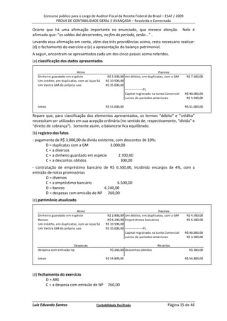 Concurso público para o cargo de Auditor-Fiscal da Receita Federal do Brasil – ESAF / 2009
              PROVA DE CONTABILIDADE GERAL E AVANÇADA – Resolvida e Comentada

Ocorre que há uma afirmação importante no enunciado, que merece atenção.                             Nele é
afirmado que: “os saldos daí decorrentes, no fim do período, serão...” .
Levando essa afirmação em conta, além das três providências acima, resta necessário realizar:
(d) o fechamento do exercício e (e) a apresentação do balanço patrimonial.
A seguir, encontram-se apresentados cada um dos cinco passos acima referidos.
(a) classificação dos dados apresentados

                             Ativo                                                   Passivo
   Dinheiro guardado em espécie                  R$ 5.500,00 Um débito, em duplicatas, com a GM        R$ 7.500,00
   Um crédito, em duplicatas, com as lojas Sá   R$ 10.500,00
   Um Vectra GM do próprio uso                  R$ 35.000,00
                                                             ---------------PL
                                                             Capital registrado na Junta Comercial    R$ 40.000,00
                                                             Lucros de períodos anteriores             R$ 3.500,00

   totais                                       R$ 51.000,00                                          R$ 51.000,00

Repare que, para classificação dos elementos apresentados, os termos “débito” e “crédito”
necessitam ser utilizados em sua acepção ordinária (no sentido de, respectivamente, “dívida” e
“direito de cobrança”). Somente assim, o balancete fica equilibrado.
(b) registro dos fatos
- pagamento de R$ 3.000,00 da dívida existente, com descontos de 10%;
       D = duplicatas com a GM              3.000,00
       C = a diversos
       C = a dinheiro guardado em espécie        2.700,00
       C = a descontos obtidos                    300,00
- contratação de empréstimo bancário de R$ 6.500,00, incidindo encargos de 4%, com a
emissão de notas promissórias
        D = diversos
        C = a empréstimo bancário            6.500,00
        D = bancos                    6.240,00
        D = despesas com emissão de NP 260,00
(c) patrimônio atualizado

                             Ativo                                                   Passivo
   Dinheiro guardado em espécie                  R$ 2.800,00 Um débito, em duplicatas, com a GM        R$ 4.500,00
   Bancos                                        R$ 6.240,00 Empréstimos bancários                     R$ 6.500,00
   Um crédito, em duplicatas, com as lojas Sá   R$ 10.500,00
   Um Vectra GM do próprio uso                  R$ 35.000,00 ---------------PL
                                                             Capital registrado na Junta Comercial    R$ 40.000,00
                                                             Lucros de períodos anteriores             R$ 3.500,00

                         Despesas                                                  Receitas
   despesa com emissão np                          R$ 260,00 descontos obtidos                          R$ 300,00

   totais                                       R$ 54.800,00                                          R$ 54.800,00




(d) fechamento do exercício
        D = ARE
        C = a despesa com emissão de NP          260,00



Luiz Eduardo Santos                       Contabilidade Decifrada                         Página 15 de 46
 
