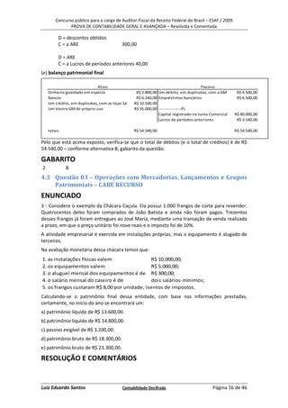 Concurso público para o cargo de Auditor-Fiscal da Receita Federal do Brasil – ESAF / 2009
               PROVA DE CONTABILIDADE GERAL E AVANÇADA – Resolvida e Comentada

         D = descontos obtidos
         C = a ARE                         300,00

         D = ARE
         C = a Lucros de períodos anteriores 40,00
(e) balanço patrimonial final

                              Ativo                                                   Passivo
    Dinheiro guardado em espécie                  R$ 2.800,00 Um débito, em duplicatas, com a GM       R$ 4.500,00
    Bancos                                        R$ 6.240,00 Empréstimos bancários                    R$ 6.500,00
    Um crédito, em duplicatas, com as lojas Sá   R$ 10.500,00
    Um Vectra GM do próprio uso                  R$ 35.000,00 ---------------PL
                                                              Capital registrado na Junta Comercial   R$ 40.000,00
                                                              Lucros de períodos anteriores            R$ 3.540,00

    totais                                       R$ 54.540,00                                         R$ 54.540,00

Pelo que está acima exposto, verifica-se que o total de débitos (e o total de créditos) é de R$
54.540,00 – conforme alternativa B, gabarito da questão.

GABARITO
2            B
4.3 Questão 03 – Operações com Mercadorias, Lançamentos e Grupos
    Patrimoniais – CABE RECURSO
ENUNCIADO
3 - Considere o exemplo da Chácara Caçula. Ela possui 1.000 frangos de corte para revender.
Quatrocentos deles foram comprados de João Batista e ainda não foram pagos. Trezentos
desses frangos já foram entregues ao José Maria, mediante uma transação de venda realizada
a prazo, em que o preço unitário foi nove reais e o imposto foi de 10%.
A atividade empresarial é exercida em instalações próprias, mas o equipamento é alugado de
terceiros.
Na avaliação monetária dessa chácara temos que:
1. as instalações físicas valem               R$ 10.000,00;
2. os equipamentos valem                      R$ 5.000,00;
3. o aluguel mensal dos equipamentos é de R$ 300,00;
4. o salário mensal do caseiro é de           dois salários-mínimos;
5. os frangos custaram R$ 8,00 por unidade, isentos de impostos.
Calculando-se o patrimônio final dessa entidade, com base nas informações prestadas,
certamente, no início do ano se encontrará um:
a) patrimônio líquido de R$ 13.600,00.
b) patrimônio líquido de R$ 14.800,00.
c) passivo exigível de R$ 3.200,00.
d) patrimônio bruto de R$ 18.300,00.
e) patrimônio bruto de R$ 23.300,00.

RESOLUÇÃO E COMENTÁRIOS


Luiz Eduardo Santos                        Contabilidade Decifrada                         Página 16 de 46
 