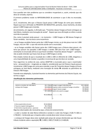 Concurso público para o cargo de Auditor-Fiscal da Receita Federal do Brasil – ESAF / 2009
             PROVA DE CONTABILIDADE GERAL E AVANÇADA – Resolvida e Comentada

Essa questão tem dois problemas que eu considero insuperáveis e, assim, entendo que ela
deva ser anulada, vejamos.
O primeiro problema reside na IMPOSSIBILIDADE de acontecer o que é dito no enunciado,
pois:
(1) É, inicialmente, dito que a Chácara Caçula possui 1.000 frangos de corte para revender.
Repare que isso é afirmado no PRESENTE DO INDICATIVO, portanto, nesse momento, ela deve
possuir 1.000 frangos para revenda;
(2) entretanto, em seguida, é afirmado que, “Trezentos desses frangos já foram entregues ao
José Maria, mediante uma transação de venda”. Repare que essa afirmação se refere a venda
ocorrida no passado.
Ora, como é possível ainda possuir – no momento – 1.000 frangos se 300 desses frangos já
foram vendidos. Isso nos leva a uma incoerência:
- se os frangos vendidos faziam parte dos 1.000 frangos iniciais, eu já não posso mais ter 1.000
frangos, mas sim 700 – o que não está de acordo com o enunciado;
- se os frangos vendidos não faziam parte dos 1.000 frangos que a Chácara deve possuir, ela
teria que possuir (no passado) 1.300 frangos e vender 300 para ficar com 1.000 frangos –
entretanto no enunciado afirma-se que foram vendidos “trezentos desses frangos” – portanto,
não se pode entender que havia mais do que 1.000 frangos à venda.
Pelo simples motivo de que o resultado de [ 1.000 (-) 300 ] é diferente de 1.000, chegamos a
uma impossibilidade de resolver a questão e à conclusa de que ela deve ser anulada.
Para seguirmos na análise do caso, vamos ADAPTAR o enunciado para o que o examinador
teria – provavelmente – imaginado ao redigi-lo, considerando que (a) Chácara Caçula possuía
inicialmente 1.000 frangos de corte para revender e que (b) Trezentos desses frangos já foram
entregues ao José Maria, mediante uma transação de venda          restando no patrimônio da
Chácara 700 frangos.
Fazendo essa adaptação, é possível levantar os elementos patrimoniais da Chácara Caçula, nos
termos a seguir.
classificação dos elementos patrimoniais

                            Ativo                                                      Passivo
  valores a receber de João Maria               R$ 2.700,00   frangos a pagar (João Batista)             R$ 3.200,00
  estoque de frangos                            R$ 8.000,00   Imposto sobre venda de frango a recolher    R$ 270,00
                                               -R$ 2.400,00   aluguel equip a pagar                       R$ 300,00
                                                R$ 5.600,00   Salário do caseiro a pagar                  R$ 930,00

  Instalações                                 R$ 10.000,00 ---------------PL

                                                              ?


1 Ativo (patrimônio bruto)                    R$ 18.300,00
2 Passivo exigível (obrigações)                R$ 4.700,00
3 Patrimônio Líquido (ativo - passivo)        R$ 13.600,00
Algumas observações são necessárias aqui, a título de esclarecimento.
- o valor a receber de João Maria (referente à venda) é o valor dos frangos [ 9,00 (*) 300 (=)
2.700,00 ] – lembrando que o imposto sobre a venda deve estar incluso no preço;
- o estoque de frangos deve estar avaliado pelo preço de compra (lembrando que não houve
tributo incidente sobre a aquisição)  [ 1.000 (-) 300 ] (*) 8,00 ] (=) 5.600,00;



Luiz Eduardo Santos                      Contabilidade Decifrada                        Página 17 de 46
 