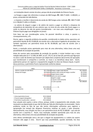 Concurso público para o cargo de Auditor-Fiscal da Receita Federal do Brasil – ESAF / 2009
              PROVA DE CONTABILIDADE GERAL E AVANÇADA – Resolvida e Comentada

- as instalações devem constar do ativo, porque são de propriedade da Chácara Caçula;
- os frangos a pagar são referentes à compra de 400 frangos                     [ 400 (*) 8,00 = 3.200,00 ], a
prazo, comprados de João Batista;
- o imposto a recolher é decorrente da venda de 300 frangos antes realizada                     [ 300 (*) 9,00
(=) 2.700,00 (*) 10% (=) 270,00 ];
- os valores de aluguel a pagar e de salário do caseiro a pagar se referem a despesas da
competência de dezembro do ano anterior que, no início do ano ainda não foram pagas e o
serão no decorrer do mês de janeiro (considerando – em mais uma simplificação – que a
Chácara Caçula paga suas obrigações no prazo).
Com base nas seis considerações acima, foi possível identificar o ativo, o passivo e,
consequentemente, o PL.
Ocorre, agora, o segundo problema da questão, considerando os dados acima, apuramos um
patrimônio líquido de R$ 13.600,00, de acordo com a alternativa A (gabarito da questão), mas
também apuramos um patrimônio bruto de R$ 18.300,00, que está de acordo com a
alternativa D.
Assim, a resolução acima apontando para mais de uma alternativa, indica (mais uma vez)
possibilidade de anulação da questão.
Antes de concluir pela necessidade de anulação da questão, é mister lembrar que a nova
redação dada pela Lei n° 11.638, de 2007, ao art. 179, IV, da Lei das S/A, permitiu que figurasse
no ativo o valor de direitos que tivessem por objeto bens corpóreos decorrentes de operações
que transferissem à companhia o controle, os riscos e os benefícios desse bem. Assim,
poderíamos pensar em registrar o equipamento alugado no ativo da Chácara Caçula. A partir
dessa premissa, o patrimônio ficaria representado conforme abaixo:

                              Ativo                                                       Passivo
  valores a receber de João Maria               R$ 2.700,00   frangos a pagar (João Batista)                     R$ 3.200,00
  estoque de frangos                            R$ 8.000,00   Imposto sobre venda de frango a recolher            R$ 270,00
                                               -R$ 2.400,00   aluguel equip a pagar                               R$ 300,00
                                                R$ 5.600,00   Salário do caseiro a pagar                          R$ 930,00
                                                              aluguéis a pagar                              X
                                                              (-) ajuste a valor presente                   (Y)
                                                              (=) valor ajustado                              R$ 5.000,00


  Instalações                                  R$ 10.000,00 ---------------PL
  equipamentos                                  R$ 5.000,00
                                                            ?


1 Ativo (patrimônio bruto)                     R$ 23.300,00
2 Passivo exigível (obrigações)                 R$ 9.700,00
3 Patrimônio Líquido (ativo - passivo)         R$ 13.600,00
Essa solução está sujeita a várias críticas, porque, tendo o equipamento sido ativado, resta
necessária sua depreciação (o que não foi feito por falta de informações no enunciado). Outro
problema reside no fato de que não temos informações suficientes para registrar a
apropriação (no tempo) das despesas financeiras relativas ao ajuste a valor presente.
Adicionalmente, essa solução nos leva a um patrimônio bruto de R$ 23.300,00 – que está de
acordo com a assertiva E. Assim, essa resolução, também apontando para mais de uma
alternativa, indica (mais uma vez) possibilidade de anulação da questão.
Uma última consideração seria a de que o aluguel de equipamento e o salário do caseiro
tivessem sido pagos à vista. Ocorre que essa possibilidade, quando aventada, nos leva


Luiz Eduardo Santos                      Contabilidade Decifrada                             Página 18 de 46
 