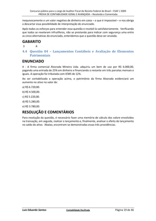 Concurso público para o cargo de Auditor-Fiscal da Receita Federal do Brasil – ESAF / 2009
             PROVA DE CONTABILIDADE GERAL E AVANÇADA – Resolvida e Comentada

inequivocamente e um valor negativo de dinheiro em caixa – o que é impossível – e nos obriga
a descartar essa possibilidade de interpretação do enunciado.
Após todos os esforços para entender essa questão e resolvê-la satisfatoriamente. Verificando
que todos se revelaram infrutíferos, não se prestando para indicar com segurança uma entre
as cinco alternativas do enunciado, entendemos que a questão deva ser anulada.

GABARITO
3          A
4.4 Questão 04 – Lançamentos Contábeis e Avaliação de Elementos
    Patrimoniais
ENUNCIADO
4 - A firma comercial Alvorada Mineira Ltda. adquiriu um bem de uso por R$ 6.000,00,
pagando uma entrada de 25% em dinheiro e financiando o restante em três parcelas mensais e
iguais. A operação foi tributada com ICMS de 12%.
Ao ser contabilizada a operação acima, o patrimônio da firma Alvorada evidenciará um
aumento no ativo no valor de:
a) R$ 6.720,00.
b) R$ 4.500,00.
c) R$ 5.220,00.
d) R$ 5.280,00.
e) R$ 3.780,00.

RESOLUÇÃO E COMENTÁRIOS
Para resolução da questão, é necessário fazer uma memória de cálculo dos valore envolvidos
na transação, em seguida, realizar o lançamento e, finalmente, analisar o efeito do lançamento
no saldo do ativo. Abaixo, encontram-se demonstradas essas três providências.




Luiz Eduardo Santos                    Contabilidade Decifrada                       Página 19 de 46
 