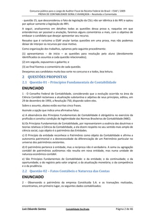 Concurso público para o cargo de Auditor-Fiscal da Receita Federal do Brasil – ESAF / 2009
             PROVA DE CONTABILIDADE GERAL E AVANÇADA – Resolvida e Comentada

- questão 15, que desconsiderou o fato da legislação da CSLL não ser idêntica à do IRPJ e optou
por aplicar somente a legislação do IRPJ.
A seguir, analisaremos em detalhes todas as questões dessa prova e, naquelas em que
entendermos ser possível a anulação, faremos alguns comentários a mais, com o objetivo de
embasar o candidato que desejar apresentar seu recurso.
Ressalvo que é raríssimo a ESAF anular tantas questões em uma prova, mas não podemos
deixar de interpor os recursos por esse motivo.
Como organização dos trabalhos, optamos pelo seguinte procedimento:
(1) apresentamos – de início – as questões para resolução pelo aluno (devidamente
identificados os assuntos a cada questão relacionados);
(2) em seguida, expusemos o gabarito; e
(3) ao final fizemos o comentário de cada questão.
Desejamos aos candidatos muito boa sorte no concurso e a todos, boa leitura.
2 QUESTÕES PROPOSTAS
2.1 Questão 01 – Princípios Fundamentais de Contabilidade
ENUNCIADO
1 - O Conselho Federal de Contabilidade, considerando que a evolução ocorrida na área da
Ciência Contábil reclamava a atualização substantiva e adjetiva de seus princípios, editou, em
29 de dezembro de 1993, a Resolução 750, dispondo sobre eles.
Sobre o assunto, abaixo estão escritas cinco frases.
Assinale a opção que indica uma afirmativa falsa.
a) A observância dos Princípios Fundamentais de Contabilidade é obrigatória no exercício da
profissão e constitui condição de legitimidade das Normas Brasileiras de Contabilidade (NBC).
b) Os Princípios Fundamentais de Contabilidade, por representarem a essência das doutrinas e
teorias relativas à Ciência da Contabilidade, a ela dizem respeito no seu sentido mais amplo de
ciência social, cujo objeto é o patrimônio das Entidades.
c) O Princípio da entidade reconhece o Patrimônio como objeto da Contabilidade e afirma a
autonomia patrimonial e a desnecessidade da diferenciação de um Patrimônio particular no
universo dos patrimônios existentes.
d) O patrimônio pertence à entidade, mas a recíproca não é verdadeira. A soma ou agregação
contábil de patrimônios autônomos não resulta em nova entidade, mas numa unidade de
natureza econômico-contábil.
e) São Princípios Fundamentais de Contabilidade: o da entidade; o da continuidade; o da
oportunidade; o do registro pelo valor original; o da atualização monetária; o da competência
e o da prudência.
2.2 Questão 02 – Fatos Contábeis e Natureza das Contas
ENUNCIADO
2 - Observando o patrimônio da empresa Constituída S.A. e as transações realizadas,
encontramos, em primeiro lugar, os seguintes dados contabilizados:




Luiz Eduardo Santos                    Contabilidade Decifrada                         Página 2 de 46
 