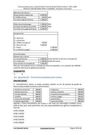 Concurso público para o cargo de Auditor-Fiscal da Receita Federal do Brasil – ESAF / 2009
             PROVA DE CONTABILIDADE GERAL E AVANÇADA – Resolvida e Comentada

Memória de cálculo
Preço do bem adquirido                    6.000,00
(-) ICMS incluso                      -     720,00 12%
(=) valor original do bem                 5.280,00

Valor da entrada paga                     1.500,00 25%
(+) Valor da dívida assumida              4.500,00 75%
(=) total a ser pago pelo bem             6.000,00

Lançamento

D = diversos
C = a diversos
D = ICMS a recuperar                        720,00
D = Bens de uso                           5.280,00
C = Caixa                                                 1.500,00
C = a valores a pagar                                     4.500,00

 Considerações
 Repare que o ativo
 ==> aumenta em                      6.000,00 (valor do bem e do Icms a recuperar)
 ==> reduz em                      - 1.500,00 (saída de caixa)
 Isso resulta na variação de         4.500,00
Pelo que está exposto acima, a variação do ativo correspondeu a um aumento de 4.500,00 –
conforme alternativa B, gabarito da questão.

GABARITO
4          B
4.5 Questão 05 – Teoria Personalística das Contas
ENUNCIADO
5 - Exemplificamos, abaixo, os dados contábeis colhidos no fim do período de gestão de
determinada entidade econômico-administrativa:
- dinheiro existente          200,00             - máquinas                           400,00
- dívidas diversas            730,00             - contas a receber                   540,00
- rendas obtidas              680,00             - empréstimos bancários              500,00
- mobília                     600,00             - contas a pagar                     700,00
- consumo efetuado            240,00             - automóveis                         800,00
- capital registrado          650,00             - casa construída                    480,00
Segundo a Teoria Personalística das Contas e com base nas informações contábeis acima,
pode-se dizer que, neste patrimônio, está sob responsabilidade dos agentes consignatários o
valor de:
a) R$ 1.930,00.
b) R$ 3.130,00.
c) R$ 2.330,00.
d) R$ 3.020,00.
e) R$ 2.480,00.


Luiz Eduardo Santos                       Contabilidade Decifrada                    Página 20 de 46
 