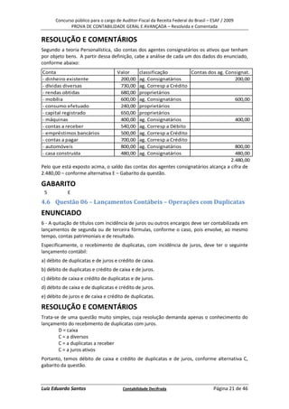 Concurso público para o cargo de Auditor-Fiscal da Receita Federal do Brasil – ESAF / 2009
             PROVA DE CONTABILIDADE GERAL E AVANÇADA – Resolvida e Comentada

RESOLUÇÃO E COMENTÁRIOS
Segundo a teoria Personalística, são contas dos agentes consignatários os ativos que tenham
por objeto bens. A partir dessa definição, cabe a análise de cada um dos dados do enunciado,
conforme abaixo:
Conta                                Valor      classificação         Contas dos ag. Consignat.
- dinheiro existente                  200,00    ag. Consignatários                       200,00
- dívidas diversas                    730,00    ag. Corresp a Crédito
- rendas obtidas                      680,00    proprietários
- mobília                             600,00    ag. Consignatários                       600,00
- consumo efetuado                    240,00    proprietários
- capital registrado                  650,00    proprietários
- máquinas                            400,00    ag. Consignatários                       400,00
- contas a receber                    540,00    ag. Corresp a Débito
- empréstimos bancários               500,00    ag. Corresp a Crédito
- contas a pagar                      700,00    ag. Corresp a Crédito
- automóveis                          800,00    ag. Consignatários                       800,00
- casa construída                     480,00    ag. Consignatários                       480,00
                                                                                       2.480,00
Pelo que está exposto acima, o saldo das contas dos agentes consignatários alcança a cifra de
2.480,00 – conforme alternativa E – Gabarito da questão.

GABARITO
 5          E
4.6 Questão 06 – Lançamentos Contábeis – Operações com Duplicatas
ENUNCIADO
6 - A quitação de títulos com incidência de juros ou outros encargos deve ser contabilizada em
lançamentos de segunda ou de terceira fórmulas, conforme o caso, pois envolve, ao mesmo
tempo, contas patrimoniais e de resultado.
Especificamente, o recebimento de duplicatas, com incidência de juros, deve ter o seguinte
lançamento contábil:
a) débito de duplicatas e de juros e crédito de caixa.
b) débito de duplicatas e crédito de caixa e de juros.
c) débito de caixa e crédito de duplicatas e de juros.
d) débito de caixa e de duplicatas e crédito de juros.
e) débito de juros e de caixa e crédito de duplicatas.

RESOLUÇÃO E COMENTÁRIOS
Trata-se de uma questão muito simples, cuja resolução demanda apenas o conhecimento do
lançamento do recebimento de duplicatas com juros.
        D = caixa
        C = a diversos
        C = a duplicatas a receber
        C = a juros ativos
Portanto, temos débito de caixa e crédito de duplicatas e de juros, conforme alternativa C,
gabarito da questão.



Luiz Eduardo Santos                    Contabilidade Decifrada                       Página 21 de 46
 