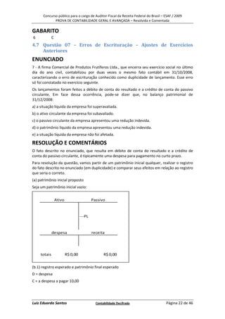 Concurso público para o cargo de Auditor-Fiscal da Receita Federal do Brasil – ESAF / 2009
             PROVA DE CONTABILIDADE GERAL E AVANÇADA – Resolvida e Comentada

GABARITO
6             C
4.7 Questão 07 – Erros de Escrituração – Ajustes de Exercícios
    Anteriores
ENUNCIADO
7 - A firma Comercial de Produtos Frutíferos Ltda., que encerra seu exercício social no último
dia do ano civil, contabilizou por duas vezes o mesmo fato contábil em 31/10/2008,
caracterizando o erro de escrituração conhecido como duplicidade de lançamento. Esse erro
só foi constatado no exercício seguinte.
Os lançamentos foram feitos a débito de conta do resultado e a crédito de conta do passivo
circulante. Em face dessa ocorrência, pode-se dizer que, no balanço patrimonial de
31/12/2008:
a) a situação líquida da empresa foi superavaliada.
b) o ativo circulante da empresa foi subavaliado.
c) o passivo circulante da empresa apresentou uma redução indevida.
d) o patrimônio líquido da empresa apresentou uma redução indevida.
e) a situação líquida da empresa não foi afetada.

RESOLUÇÃO E COMENTÁRIOS
O fato descrito no enunciado, que resulta em débito de conta do resultado e a crédito de
conta do passivo circulante, é tipicamente uma despesa para pagamento no curto prazo.
Para resolução da questão, vamos partir de um patrimônio inicial qualquer, realizar o registro
do fato descrito no enunciado (em duplicidade) e comparar seus efeitos em relação ao registro
que seria o correto.
(a) patrimônio inicial proposto
Seja um patrimônio inicial vazio:


                  Ativo                     Passivo



                                    ---PL



              despesa                       receita




     totais               R$ 0,00                  R$ 0,00


(b.1) registro esperado e patrimônio final esperado
D = despesa
C = a despesa a pagar 10,00




Luiz Eduardo Santos                           Contabilidade Decifrada                Página 22 de 46
 
