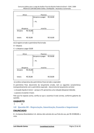 Concurso público para o cargo de Auditor-Fiscal da Receita Federal do Brasil – ESAF / 2009
             PROVA DE CONTABILIDADE GERAL E AVANÇADA – Resolvida e Comentada


                  Ativo                   Passivo
                                 despesa a pagar R$ 10,00

                                 ---PL



          despesa                         receita
     despea    R$ 10,00



     totais           R$ 10,00                       R$ 10,00


(b.2) registro errado e patrimônio final errado
D = despesa
C = a despesa a pagar 20,00


                  Ativo                   Passivo
                                 despesa a pagar R$ 20,00

                                 ---PL



          despesa                         receita
     despea    R$ 20,00



     totais           R$ 20,00                       R$ 20,00


(c) análise comparativa dos patrimônios finais (errado x esperado)
O patrimônio final, decorrente do lançamento errado, tem as seguintes características
(comparativamente com o patrimônio esperado – decorrente do lançamento correto):
- a situação líquida é menor – porque o PL apresentou uma redução (despesa) indevida;
- o passivo circulante é maior.
Pelo que foi exposto acima, verifica-se que a assertiva D está correta, conforme gabarito da
questão.

GABARITO
7             D
4.8 Questão 08 – Depreciação, Amortização, Exaustão e Impairment
ENUNCIADO
8 - A empresa Revendedora S.A. alienou dois veículos de sua frota de uso, por R$ 29.000,00, a
vista.




Luiz Eduardo Santos                      Contabilidade Decifrada                     Página 23 de 46
 