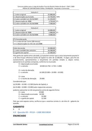 Concurso público para o cargo de Auditor-Fiscal da Receita Federal do Brasil – ESAF / 2009
             PROVA DE CONTABILIDADE GERAL E AVANÇADA – Resolvida e Comentada

                           Veículo 1
( ) valor original                                   25.000,00
(-) depreciação acumulada                      -     13.750,00 55%
(=) valor contábil em 31/12/2007                     11.250,00
(-) depreciação de 2008                        -      3.750,00 (*)
(=) valor contábil em 31/10/2008                      7.500,00

                           Veículo 2
( ) valor original                                   10.000,00
(-) depreciação de 2008                        -      1.000,00 (*)
(=) valor contábil em 31/10/2008                      9.000,00

(*) Considerando
==> a vida útil de 5 anos (60 meses)
==> a depreciação no mês de set/2008

Valor da venda                                       29.000,00
(-) valor contábil dos veículos                -     16.500,00
(=) ganho de capital                                 12.500,00
Pelo ganho de capital acima calculado, já é possível concluir que o único lançamento possível é
o de letra B (que referencia Ganho de Capital no valor de 12.500,00). A seguir, para fins de
esclarecimento, apresentaremos o lançamento em partidas simples e, depois iremos
apresentá-lo em partidas compostas, conforme no enunciado.
        D = depreciação acumulada
        C = a veículos                18.500 (13.750 + 3.750 + 1.000)

        D = custo da alienação
        C = a veículos                  16.500 (25.000 + 10.000 – 18.500)

        D = caixa
        C = a receita de alienação      29.000
Considerando que:
(a) 29.000 – 16.500 = 12.500 (Ganho de Capital), e
(b) 25.000 + 10.000 = 35.000 (valor original dos veículos;
podemos apresentar os três lançamentos acima da seguinte forma:
      D = caixa                   29.000
      D = depreciação acumulada 18.500
      C = a veículos                 35.000
      C = a ganho de capital         12.500
Pelo que está exposto acima, verifica-se que a assertiva correta é a de letra B – gabarito da
questão.

GABARITO
8       B
4.9 Questão 09 – PCLD – CABE RECURSO
ENUNCIADO


Luiz Eduardo Santos                    Contabilidade Decifrada                       Página 25 de 46
 