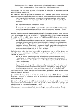 Concurso público para o cargo de Auditor-Fiscal da Receita Federal do Brasil – ESAF / 2009
             PROVA DE CONTABILIDADE GERAL E AVANÇADA – Resolvida e Comentada

somente em 2008 – o que é contrário à necessidade de celeridade do feito, para que seja
possível alcançar seu objetivo.
Há, entretanto, mais um agravante, o examinador deu a entender que o valor do crédito não
garantido na concordata seria passível constituição de PCLD, provavelmente, com base no art.
       Art. 9º As perdas no recebimento de créditos decorrentes das atividades da pessoa jurídica
       poderão ser deduzidas como despesas, para determinação do lucro real, observado o disposto
       neste artigo.
       ...
       § 1º Poderão ser registrados como perda os créditos:
       ...
       IV - contra devedor declarado falido ou pessoa jurídica declarada concordatária, relativamente
       à parcela que exceder o valor que esta tenha se comprometido a pagar, observado o disposto
       no § 5º.
Observe que o dispositivo acima é referente à apuração do Imposto de Renda, o que deve ser
– em função do § 2º do art. 177 da Lei das S/A (com a redação ora vigente, dada pela Medida
Provisória n° 449, de 2008 – convertida na Lei n° 11.941, de 2009) observado em registros
auxiliares, nos seguintes termos:
       § 2o A companhia observará exclusivamente em livros ou registros auxiliares, sem qualquer
       modificação da escrituração mercantil e das demonstrações reguladas nesta Lei, as disposições
       da lei tributária, ou de legislação especial sobre a atividade que constitui seu objeto, que
       prescrevam, conduzam ou incentivem a utilização de métodos ou critérios contábeis diferentes
       ou determinem registros, lançamentos ou ajustes ou a elaboração de outras demonstrações
       financeiras. (Redação dada pela Lei nº 11.941, de 2009)
Definitivamente, a Lei das S/A é peremptória ao determinar que os créditos devam ser
ajustados ao valor que se espera receber, sem introduzir regra específica, nos termos do art.
183, I, b, da referida lei:
       Art. 183. No balanço, os elementos do ativo serão avaliados segundo os seguintes critérios:
       I - as aplicações em instrumentos financeiros, inclusive derivativos, e em direitos e títulos de
       créditos, classificados no ativo circulante ou no realizável a longo prazo: (Redação dada pela
       Lei nº 11.638,de 2007)
       ...
       b) pelo valor de custo de aquisição ou valor de emissão, atualizado conforme disposições legais
       ou contratuais, ajustado ao valor provável de realização, quando este for inferior, no caso das
       demais aplicações e os direitos e títulos de crédito; (Incluída pela Lei nº 11.638,de 2007)
Abstraindo todas as críticas até aqui colocada à questão, poder-se-ia tentar resolvê-la com
base nas seguintes premissas:
(1) considerando que, sobre os créditos com credores comuns, a PCLD deva ser apurada
mediante a aplicação do percentual médio de inadimplência sobre os créditos em aberto no
final do exercício; e
(2) considerando que, sobre os créditos com os credores em dificuldades (pelo examinador
denominados de “concordatários”), deva ser apurada a PCLD mediante a aplicação do
percentual de 32% (correspondente a 100% (-) 32%).
Abaixo, encontra-se memória de cálculo com a realização do procedimento acima referido.




Luiz Eduardo Santos                     Contabilidade Decifrada                        Página 27 de 46
 