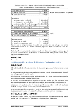 Concurso público para o cargo de Auditor-Fiscal da Receita Federal do Brasil – ESAF / 2009
             PROVA DE CONTABILIDADE GERAL E AVANÇADA – Resolvida e Comentada

Saldo inicial de PCLD                                 13.200,00
(-) realização no ano                               - 7.000,00 créditos definitivamente incobráveis
(=) saldo final da PCLD                                6.200,00

Nova PCLD
( ) contas a receber em 31/12                        180.000,00
(-) créditos contra concordatários                  - 20.000,00
(=) contas a receber de credores em geral            160.000,00
(*) percentual de inadimplência médio                        4%
(=) PCLD para credores em geral                        6.400,00

( ) créditos contra concordatários                     20.000,00
(-) parcela sem previsão de recebimento                      32% (1-68%)
(=) PCLD para credores concordatários                   6.400,00

Nova PCLD total                                  12.800,00
(-) saldo final da PCLD                       - 6.200,00
(=) complementação necessária                      6.600,00
Repare que a complementação necessária ao levantamento do balanço está acima
apresentada, no valor de R$ 6.600,00. Entretanto, o gabarito oficial da questão foi a letra D –
R$ 6.000,00.
Portanto, afirmamos que os dados do enunciado não são suficientes para que se chegue a
quaisquer das alternativas e, muito menos, na alternativa dada como gabarito. Sendo, assim,
a questão merece ser anulada.

GABARITO
9      D
4.10 Questão 10 – Avaliação de Elementos Patrimoniais - Ativo
ENUNCIADO
10- A diminuição do valor dos elementos do ativo será registrada periodicamente nas contas
de:
a) provisão para perdas prováveis, quando corresponder à perda por ajuste ao valor provável
de realização, quando este for inferior.
b) depreciação, quando corresponder à perda do valor de capital aplicado na aquisição de
direitos da propriedade industrial ou comercial.
c) exaustão, quando corresponder à perda de valor dos direitos que têm por objeto bens
físicos sujeitos a desgaste ou perda de utilidade por uso, ação da natureza ou obsolescência.
d) provisão para ajuste ao valor de mercado, quando corresponder à perda pelo ajuste do
custo de aquisição ao valor de mercado, quando este for superior.
e) amortização, quando corresponder à perda de valor, decorrente da exploração de direitos
cujo objeto sejam recursos minerais ou florestais, ou bens aplicados nessa exploração.

RESOLUÇÃO E COMENTÁRIOS
Esta é uma questão simples, cuja resolução demanda apenas o conhecimento do art. 183 da
Lei das S/A. Para sua resolução, analisaremos – em separado – cada assertiva.




Luiz Eduardo Santos                    Contabilidade Decifrada                       Página 28 de 46
 