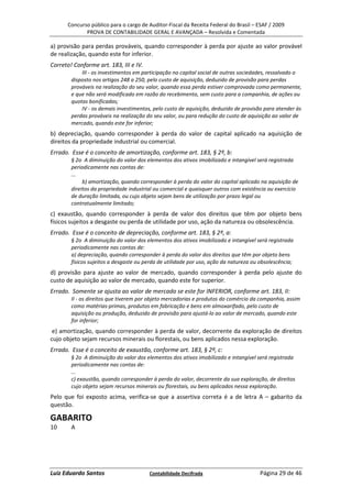 Concurso público para o cargo de Auditor-Fiscal da Receita Federal do Brasil – ESAF / 2009
             PROVA DE CONTABILIDADE GERAL E AVANÇADA – Resolvida e Comentada

a) provisão para perdas prováveis, quando corresponder à perda por ajuste ao valor provável
de realização, quando este for inferior.
Correto! Conforme art. 183, III e IV.
            III - os investimentos em participação no capital social de outras sociedades, ressalvado o
        disposto nos artigos 248 a 250, pelo custo de aquisição, deduzido de provisão para perdas
        prováveis na realização do seu valor, quando essa perda estiver comprovada como permanente,
        e que não será modificado em razão do recebimento, sem custo para a companhia, de ações ou
        quotas bonificadas;
            IV - os demais investimentos, pelo custo de aquisição, deduzido de provisão para atender às
        perdas prováveis na realização do seu valor, ou para redução do custo de aquisição ao valor de
        mercado, quando este for inferior;
b) depreciação, quando corresponder à perda do valor de capital aplicado na aquisição de
direitos da propriedade industrial ou comercial.
Errado. Esse é o conceito de amortização, conforme art. 183, § 2º, b:
        § 2o A diminuição do valor dos elementos dos ativos imobilizado e intangível será registrada
        periodicamente nas contas de:
        ...
             b) amortização, quando corresponder à perda do valor do capital aplicado na aquisição de
        direitos da propriedade industrial ou comercial e quaisquer outros com existência ou exercício
        de duração limitada, ou cujo objeto sejam bens de utilização por prazo legal ou
        contratualmente limitado;
c) exaustão, quando corresponder à perda de valor dos direitos que têm por objeto bens
físicos sujeitos a desgaste ou perda de utilidade por uso, ação da natureza ou obsolescência.
Errado. Esse é o conceito de depreciação, conforme art. 183, § 2º, a:
        § 2o A diminuição do valor dos elementos dos ativos imobilizado e intangível será registrada
        periodicamente nas contas de:
        a) depreciação, quando corresponder à perda do valor dos direitos que têm por objeto bens
        físicos sujeitos a desgaste ou perda de utilidade por uso, ação da natureza ou obsolescência;
d) provisão para ajuste ao valor de mercado, quando corresponder à perda pelo ajuste do
custo de aquisição ao valor de mercado, quando este for superior.
Errado. Somente se ajusta ao valor de mercado se este for INFERIOR, conforme art. 183, II:
        II - os direitos que tiverem por objeto mercadorias e produtos do comércio da companhia, assim
        como matérias-primas, produtos em fabricação e bens em almoxarifado, pelo custo de
        aquisição ou produção, deduzido de provisão para ajustá-lo ao valor de mercado, quando este
        for inferior;
 e) amortização, quando corresponder à perda de valor, decorrente da exploração de direitos
cujo objeto sejam recursos minerais ou florestais, ou bens aplicados nessa exploração.
Errado. Esse é o conceito de exaustão, conforme art. 183, § 2º, c:
        § 2o A diminuição do valor dos elementos dos ativos imobilizado e intangível será registrada
        periodicamente nas contas de:
        ...
        c) exaustão, quando corresponder à perda do valor, decorrente da sua exploração, de direitos
        cujo objeto sejam recursos minerais ou florestais, ou bens aplicados nessa exploração.
Pelo que foi exposto acima, verifica-se que a assertiva correta é a de letra A – gabarito da
questão.

GABARITO
10      A




Luiz Eduardo Santos                     Contabilidade Decifrada                        Página 29 de 46
 