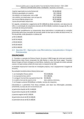 Concurso público para o cargo de Auditor-Fiscal da Receita Federal do Brasil – ESAF / 2009
             PROVA DE CONTABILIDADE GERAL E AVANÇADA – Resolvida e Comentada

Capital registrado na Junta Comercial                                R$ 40.000,00
Dinheiro guardado em espécie                                          R$ 5.500,00
Um débito, em duplicatas, com a GM                                    R$ 7.500,00
Um crédito, em duplicatas, com as lojas Sá                           R$ 10.500,00
Um Vectra GM do próprio uso                                          R$ 35.000,00
Lucros de períodos anteriores                                         R$ 3.500,00
Em seguida, constatamos o pagamento de R$ 3.000,00 da dívida existente, com descontos de
10%; e a contratação de empréstimo bancário de R$ 6.500,00, incidindo encargos de 4%, com
a emissão de notas promissórias.
Classificando contabilmente os componentes desse patrimônio e considerando as variações
provocadas pelas duas transações do exemplo, pode-se dizer que os saldos daí decorrentes, no
fim do período, serão devedores e credores de:
a) R$ 51.000,00.
b) R$ 54.540,00.
c) R$ 60.460,00.
d) R$ 60.500,00.
e) R$ 61.060,00.
2.3 Questão 03 – Operações com Mercadorias, Lançamentos e Grupos
    Patrimoniais
ENUNCIADO
3 - Considere o exemplo da Chácara Caçula. Ela possui 1.000 frangos de corte para revender.
Quatrocentos deles foram comprados de João Batista e ainda não foram pagos. Trezentos
desses frangos já foram entregues ao José Maria, mediante uma transação de venda realizada
a prazo, em que o preço unitário foi nove reais e o imposto foi de 10%.
A atividade empresarial é exercida em instalações próprias, mas o equipamento é alugado de
terceiros.
Na avaliação monetária dessa chácara temos que:
1. as instalações físicas valem               R$ 10.000,00;
2. os equipamentos valem                      R$ 5.000,00;
3. o aluguel mensal dos equipamentos é de R$ 300,00;
4. o salário mensal do caseiro é de           dois salários-mínimos;
5. os frangos custaram R$ 8,00 por unidade, isentos de impostos.
Calculando-se o patrimônio final dessa entidade, com base nas informações prestadas,
certamente, no início do ano se encontrará um:
a) patrimônio líquido de R$ 13.600,00.
b) patrimônio líquido de R$ 14.800,00.
c) passivo exigível de R$ 3.200,00.
d) patrimônio bruto de R$ 18.300,00.
e) patrimônio bruto de R$ 23.300,00.




Luiz Eduardo Santos                    Contabilidade Decifrada                         Página 3 de 46
 
