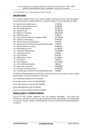 Concurso público para o cargo de Auditor-Fiscal da Receita Federal do Brasil – ESAF / 2009
             PROVA DE CONTABILIDADE GERAL E AVANÇADA – Resolvida e Comentada

4.11 Questão 11 – Classificação de Contas
ENUNCIADO
11- A relação seguinte refere-se aos títulos contábeis constantes do livro Razão da empresa
comercial Concórdia Sociedade Anônima, e respectivos saldos, em 31 de dezembro de 2008:
01 – Bancos Conta Movimento                                      17.875,00
02 – Bancos Conta Empréstimos                                    50.000,00
03 – Conta Mercadorias                                           42.500,00
04 – Capital Social                                              105.000,00
05 – Móveis e Utensílios                                         280.000,00
06 – ICMS a Recolher                                             7.500,00
07 – Custo das Mercadorias Vendidas (CMV)                        212.500,00
08 – Salários e Ordenados                                        10.000,00
09 – Contribuições de Previdência                                3.750,00
10 – Despesas com Créditos de Liquidação Duvidosa                3.500,00
11 – Depreciação Acumulada                                       44.800,00
12 – Retenção de Lucros                                          51.200,00
13 – Vendas de Mercadorias                                       352.000,00
14 – Impostos e Taxas                                            2.200,00
15 – PIS e COFINS                                                8.625,00
16 – ICMS sobre vendas                                           52.500,00
17 – Pró-labore                                                  7.600,00
18 – Fornecedores                                                157.750,00
19 – PIS e COFINS a Recolher                                     1.800,00
20 – Duplicatas a Receber                                        100.000,00
21 – Encargos de Depreciação                                     32.000,00
22 – Provisão para Créditos de Liquidação Duvidosa               3.000,00
Ao elaborar o balancete geral de verificação, no fim do exercício social, com as contas e saldos
apresentados, a empresa, certamente, encontrará:
a) um balancete fechado em R$ 773.050,00.
b) um saldo credor a menor em R$ 100.000,00.
c) um saldo devedor a maior em R$ 25.600,00.
d) um endividamento de R$ 167.050,00.
e) um lucro com mercadorias de R$ 137.500,00.

RESOLUÇÃO E COMENTÁRIOS
Trata-se de uma questão trabalhosa, mas sem qualquer dificuldade. Com efeito não
verificamos a presença de conta que fosse passível de dupla interpretação, com classificação
em mais de um grupo. Abaixo, a classificação das contas e os somatórios dos saldos devedores
e credores.




Luiz Eduardo Santos                    Contabilidade Decifrada                       Página 30 de 46
 