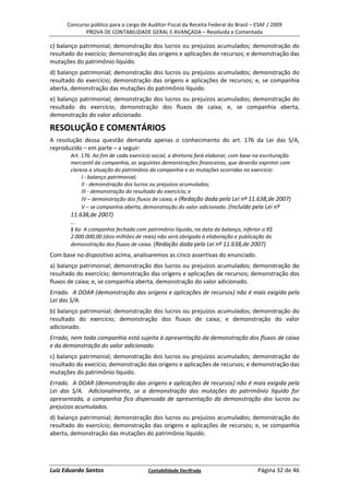 Concurso público para o cargo de Auditor-Fiscal da Receita Federal do Brasil – ESAF / 2009
             PROVA DE CONTABILIDADE GERAL E AVANÇADA – Resolvida e Comentada

c) balanço patrimonial; demonstração dos lucros ou prejuízos acumulados; demonstração do
resultado do execício; demonstração das origens e aplicações de recursos; e demonstração das
mutações do patrimônio líquido.
d) balanço patrimonial; demonstração dos lucros ou prejuízos acumulados; demonstração do
resultado do exercício; demonstração das origens e aplicações de recursos; e, se companhia
aberta, demonstração das mutações do patrimônio líquido.
e) balanço patrimonial; demonstração dos lucros ou prejuízos acumulados; demonstração do
resultado do exercício; demonstração dos fluxos de caixa; e, se companhia aberta,
demonstração do valor adicionado.

RESOLUÇÃO E COMENTÁRIOS
A resolução dessa questão demanda apenas o conhecimento do art. 176 da Lei das S/A,
reproduzido – em parte – a seguir:
       Art. 176. Ao fim de cada exercício social, a diretoria fará elaborar, com base na escrituração
       mercantil da companhia, as seguintes demonstrações financeiras, que deverão exprimir com
       clareza a situação do patrimônio da companhia e as mutações ocorridas no exercício:
            I - balanço patrimonial;
            II - demonstração dos lucros ou prejuízos acumulados;
            III - demonstração do resultado do exercício; e
            IV – demonstração dos fluxos de caixa; e (Redação dada pela Lei nº 11.638,de 2007)
            V – se companhia aberta, demonstração do valor adicionado. (Incluído pela Lei nº
       11.638,de 2007)
       ...
       § 6o A companhia fechada com patrimônio líquido, na data do balanço, inferior a R$
       2.000.000,00 (dois milhões de reais) não será obrigada à elaboração e publicação da
       demonstração dos fluxos de caixa. (Redação dada pela Lei nº 11.638,de 2007)
Com base no dispositivo acima, analisaremos as cinco assertivas do enunciado.
a) balanço patrimonial; demonstração dos lucros ou prejuízos acumulados; demonstração do
resultado do exercício; demonstração das origens e aplicações de recursos; demonstração dos
fluxos de caixa; e, se companhia aberta, demonstração do valor adicionado.
Errado. A DOAR (demonstração das origens e aplicações de recursos) não é mais exigida pela
Lei das S/A.
b) balanço patrimonial; demonstração dos lucros ou prejuízos acumulados; demonstração do
resultado do exercício; demonstração dos fluxos de caixa; e demonstração do valor
adicionado.
Errado, nem toda companhia está sujeita à apresentação da demonstração dos fluxos de caixa
e da demonstração do valor adicionado.
c) balanço patrimonial; demonstração dos lucros ou prejuízos acumulados; demonstração do
resultado do execício; demonstração das origens e aplicações de recursos; e demonstração das
mutações do patrimônio líquido.
Errado. A DOAR (demonstração das origens e aplicações de recursos) não é mais exigida pela
Lei das S/A. Adicionalmente, se a demonstração das mutações do patrimônio líquido for
apresentada, a companhia fica dispensada de apresentação da demonstração dos lucros ou
prejuízos acumulados.
d) balanço patrimonial; demonstração dos lucros ou prejuízos acumulados; demonstração do
resultado do exercício; demonstração das origens e aplicações de recursos; e, se companhia
aberta, demonstração das mutações do patrimônio líquido.




Luiz Eduardo Santos                     Contabilidade Decifrada                       Página 32 de 46
 