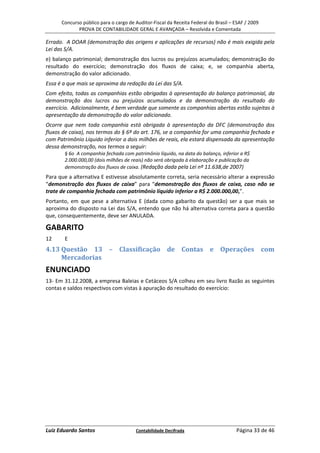 Concurso público para o cargo de Auditor-Fiscal da Receita Federal do Brasil – ESAF / 2009
             PROVA DE CONTABILIDADE GERAL E AVANÇADA – Resolvida e Comentada

Errado. A DOAR (demonstração das origens e aplicações de recursos) não é mais exigida pela
Lei das S/A.
e) balanço patrimonial; demonstração dos lucros ou prejuízos acumulados; demonstração do
resultado do exercício; demonstração dos fluxos de caixa; e, se companhia aberta,
demonstração do valor adicionado.
Essa é a que mais se aproxima da redação da Lei das S/A.
Com efeito, todas as companhias estão obrigadas à apresentação do balanço patrimonial, da
demonstração dos lucros ou prejuízos acumulados e da demonstração do resultado do
exercício. Adicionalmente, é bem verdade que somente as companhias abertas estão sujeitas à
apresentação da demonstração do valor adicionado.
Ocorre que nem toda companhia está obrigada à apresentação da DFC (demonstração dos
fluxos de caixa), nos termos do § 6º do art. 176, se a companhia for uma companhia fechada e
com Patrimônio Líquido inferior a dois milhões de reais, ela estará dispensada da apresentação
dessa demonstração, nos termos a seguir:
       § 6o A companhia fechada com patrimônio líquido, na data do balanço, inferior a R$
       2.000.000,00 (dois milhões de reais) não será obrigada à elaboração e publicação da
       demonstração dos fluxos de caixa. (Redação dada pela Lei nº 11.638,de 2007)
Para que a alternativa E estivesse absolutamente correta, seria necessário alterar a expressão
“demonstração dos fluxos de caixa” para “demonstração dos fluxos de caixa, caso não se
trate de companhia fechada com patrimônio líquido inferior a R$ 2.000.000,00,”.
Portanto, em que pese a alternativa E (dada como gabarito da questão) ser a que mais se
aproxima do disposto na Lei das S/A, entendo que não há alternativa correta para a questão
que, consequentemente, deve ser ANULADA.

GABARITO
12     E
4.13 Questão 13 – Classificação de Contas e Operações com
     Mercadorias
ENUNCIADO
13- Em 31.12.2008, a empresa Baleias e Cetáceos S/A colheu em seu livro Razão as seguintes
contas e saldos respectivos com vistas à apuração do resultado do exercício:




Luiz Eduardo Santos                    Contabilidade Decifrada                       Página 33 de 46
 