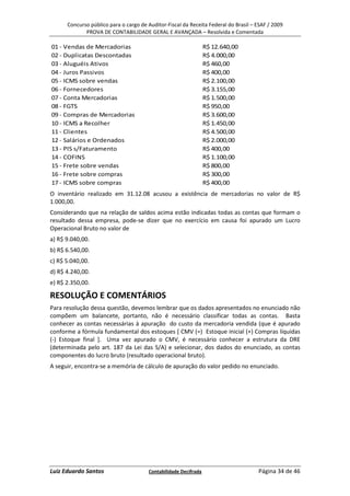 Concurso público para o cargo de Auditor-Fiscal da Receita Federal do Brasil – ESAF / 2009
             PROVA DE CONTABILIDADE GERAL E AVANÇADA – Resolvida e Comentada

01 - Vendas de Mercadorias                                       R$ 12.640,00
02 - Duplicatas Descontadas                                      R$ 4.000,00
03 - Aluguéis Ativos                                             R$ 460,00
04 - Juros Passivos                                              R$ 400,00
05 - ICMS sobre vendas                                           R$ 2.100,00
06 - Fornecedores                                                R$ 3.155,00
07 - Conta Mercadorias                                           R$ 1.500,00
08 - FGTS                                                        R$ 950,00
09 - Compras de Mercadorias                                      R$ 3.600,00
10 - ICMS a Recolher                                             R$ 1.450,00
11 - Clientes                                                    R$ 4.500,00
12 - Salários e Ordenados                                        R$ 2.000,00
13 - PIS s/Faturamento                                           R$ 400,00
14 - COFINS                                                      R$ 1.100,00
15 - Frete sobre vendas                                          R$ 800,00
16 - Frete sobre compras                                         R$ 300,00
17 - ICMS sobre compras                                          R$ 400,00
O inventário realizado em 31.12.08 acusou a existência de mercadorias no valor de R$
1.000,00.
Considerando que na relação de saldos acima estão indicadas todas as contas que formam o
resultado dessa empresa, pode-se dizer que no exercício em causa foi apurado um Lucro
Operacional Bruto no valor de
a) R$ 9.040,00.
b) R$ 6.540,00.
c) R$ 5.040,00.
d) R$ 4.240,00.
e) R$ 2.350,00.

RESOLUÇÃO E COMENTÁRIOS
Para resolução dessa questão, devemos lembrar que os dados apresentados no enunciado não
compõem um balancete, portanto, não é necessário classificar todas as contas. Basta
conhecer as contas necessárias à apuração do custo da mercadoria vendida (que é apurado
conforme a fórmula fundamental dos estoques [ CMV (=) Estoque inicial (+) Compras líquidas
(-) Estoque final ]. Uma vez apurado o CMV, é necessário conhecer a estrutura da DRE
(determinada pelo art. 187 da Lei das S/A) e selecionar, dos dados do enunciado, as contas
componentes do lucro bruto (resultado operacional bruto).
A seguir, encontra-se a memória de cálculo de apuração do valor pedido no enunciado.




Luiz Eduardo Santos                    Contabilidade Decifrada                       Página 34 de 46
 