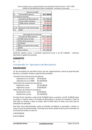 Concurso público para o cargo de Auditor-Fiscal da Receita Federal do Brasil – ESAF / 2009
                PROVA DE CONTABILIDADE GERAL E AVANÇADA – Resolvida e Comentada

                 Cálculo do CMV
Ei     Conta Mercadorias                         R$ 1.500,00
(+) compras líquidas
       Compras de Mercadorias                    R$ 3.600,00
       Frete sobre compras                         R$ 300,00
       ICMS sobre compras                         -R$ 400,00
                                                 R$ 3.500,00
(-) Ef     Estoque final (informado)            -R$ 1.000,00
(=)        CMV                                   R$ 4.000,00

                 Apuração do lucro bruto
            Vendas de Mercadorias        R$ 12.640,00
     (-)    ICMS sobre vendas            -R$ 2.100,00
     (-)    PIS s/Faturamento              -R$ 400,00
     (-)    COFINS                       -R$ 1.100,00
     (=)   Receita líquida de vendas      R$ 9.040,00
     (-)   CMV                           -R$ 4.000,00
     (=)   Lucro Bruto                    R$ 5.040,00
Conforme exposto acima, o resultado operacional bruto é de R$ 5.040,00 – conforme
alternativa C, gabarito da questão.

GABARITO
13         C
4.14 Questão 14 – Operações com Mercadorias
ENUNCIADO
14- No mercadinho de José Maria Souza, que ele, orgulhosamente, chama de Supermercado
Barateiro, o Contador recebeu a seguinte documentação:
Inventário físico-financeiro de mercadorias:
    elaborado em 31.12.2007: R$ 90.000,00
    elaborado em 31.12.2008: R$ 160.000,00
Notas-fiscais de compras de mercadorias:
    Pagamento a vista              R$ 120.000,00
    Pagamento a prazo              R$ 80.000,00
Notas-fiscais de vendas de mercadorias:
    Recebimento a vista            R$ 90.000,00
    Recebimento a prazo            R$ 130.000,00
Os fretes foram cobrados à razão de R$ 25.000,00 sobre as compras e de R$ 15.000,00 sobre
as vendas; o Imposto sobre a Circulação de Mercadorias e Serviços foi calculado à razão de
15% sobre as compras e sobre as vendas. Não há ICMS sobre os fretes, nem outro tipo de
tributação nas operações.
Com base nessa documentação, coube ao Contador contabilizar as operações e calcular os
custos e lucros do Supermercado. Terminada essa tarefa, podemos dizer que foi calculado um
lucro bruto de vendas, no valor de
a) R$ 90.000,00.
b) R$ 47.000,00.



Luiz Eduardo Santos                       Contabilidade Decifrada                       Página 35 de 46
 