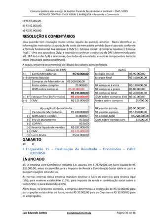 Concurso público para o cargo de Auditor-Fiscal da Receita Federal do Brasil – ESAF / 2009
                  PROVA DE CONTABILIDADE GERAL E AVANÇADA – Resolvida e Comentada

c) R$ 87.000,00.
d) R$ 62.000,00.
e) R$ 97.000,00.

RESOLUÇÃO E COMENTÁRIOS
Essa questão tem resolução muito similar àquela da questão anterior. Basta identificar as
informações necessárias à apuração do custo da mercadoria vendida (que é apurado conforme
a fórmula fundamental dos estoques [ CMV (=) Estoque inicial (+) Compras líquidas (-) Estoque
final ]. Uma vez apurado o CMV, é necessário conhecer a estrutura da DRE (determinada pelo
art. 187 da Lei das S/A) e selecionar, dos dados do enunciado, as contas componentes do lucro
bruto (resultado operacional bruto).
A seguir, encontra-se a memória de cálculo dos valores acima referidos.
                  Cálculo do CMV                                                            dados
Ei     Conta Mercadorias             R$ 90.000,00                     Estoque inicial                   R$ 90.000,00
(+) compras líquidas                                                  Estoque final                     R$ 160.000,00
       Compras de Mercadorias R$ 200.000,00
       Frete sobre compras             25.000,00                      NF compras à vista                R$ 120.000,00
       ICMS sobre compras        -R$ 30.000,00                        NF compras a prazo                R$ 80.000,00
                                    R$ 195.000,00                     NF compras total                  R$ 200.000,00
(-) Ef Estoque final (informado)   -R$ 160.000,00                     ICMS sobre compras 15%            R$ 30.000,00
(=)    CMV                          R$ 125.000,00                     Fretes sobre compras                   25.000,00

                   Apuração do lucro bruto                            NF vendas à vista                 R$ 90.000,00
            Vendas de Mercadorias         R$ 220.000,00               NF vendas a prazo                 R$ 130.000,00
     (-)    ICMS sobre vendas          -     33.000,00                NF vendas total                    R$ 220.000,00
     (-)    PIS s/Faturamento                   R$ 0,00               ICMS sobre vendas 15%                  33.000,00
     (-)    COFINS                              R$ 0,00
     (=)   Receita líquida de vendas      R$ 187.000,00
     (-)   CMV                           -R$ 125.000,00
     (=)   Lucro Bruto                     R$ 62.000,00
GABARITO
14          D
4.15 Questão 15 – Destinação do Resultado – Dividendos – CABE
     RECURSO
ENUNCIADO
15- A empresa Livre Comércio e Indústria S.A. apurou, em 31/12/2008, um lucro líquido de R$
230.000,00, antes da provisão para o Imposto de Renda e Contribuição Social sobre o Lucro e
das participações estatutárias.
As normas internas dessa empresa mandam destinar o lucro do exercício para reserva legal
(5%); para reservas estatutárias (10%); para imposto de renda e contribuição social sobre o
lucro (25%); e para dividendos (30%).
Além disso, no presente exercício, a empresa determinou a destinação de R$ 50.000,00 para
participações estatutárias no lucro, sendo R$ 20.000,00 para os Diretores e R$ 30.000,00 para
os empregados.




Luiz Eduardo Santos                         Contabilidade Decifrada                       Página 36 de 46
 