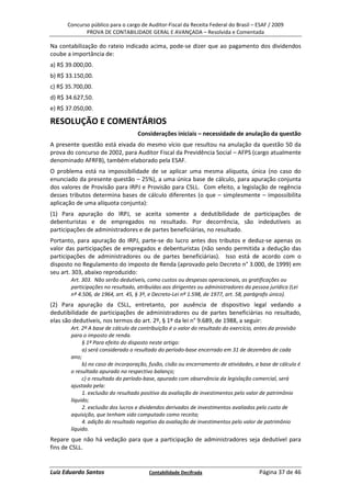 Concurso público para o cargo de Auditor-Fiscal da Receita Federal do Brasil – ESAF / 2009
             PROVA DE CONTABILIDADE GERAL E AVANÇADA – Resolvida e Comentada

Na contabilização do rateio indicado acima, pode-se dizer que ao pagamento dos dividendos
coube a importância de:
a) R$ 39.000,00.
b) R$ 33.150,00.
c) R$ 35.700,00.
d) R$ 34.627,50.
e) R$ 37.050,00.

RESOLUÇÃO E COMENTÁRIOS
                                   Considerações iniciais – necessidade de anulação da questão
A presente questão está eivada do mesmo vício que resultou na anulação da questão 50 da
prova do concurso de 2002, para Auditor Fiscal da Previdência Social – AFPS (cargo atualmente
denominado AFRFB), também elaborado pela ESAF.
O problema está na impossibilidade de se aplicar uma mesma alíquota, única (no caso do
enunciado da presente questão – 25%), a uma única base de cálculo, para apuração conjunta
dos valores de Provisão para IRPJ e Provisão para CSLL. Com efeito, a legislação de regência
desses tributos determina bases de cálculo diferentes (o que – simplesmente – impossibilita
aplicação de uma alíquota conjunta):
(1) Para apuração do IRPJ, se aceita somente a dedutibilidade de participações de
debenturistas e de empregados no resultado. Por decorrência, são indedutíveis as
participações de administradores e de partes beneficiárias, no resultado.
Portanto, para apuração do IRPJ, parte-se do lucro antes dos tributos e deduz-se apenas os
valor das participações de empregados e debenturistas (não sendo permitida a dedução das
participações de administradores ou de partes beneficiárias). Isso está de acordo com o
disposto no Regulamento do imposto de Renda (aprovado pelo Decreto n° 3.000, de 1999) em
seu art. 303, abaixo reproduzido:
       Art. 303. Não serão dedutíveis, como custos ou despesas operacionais, as gratificações ou
       participações no resultado, atribuídas aos dirigentes ou administradores da pessoa jurídica (Lei
       nº 4.506, de 1964, art. 45, § 3º, e Decreto-Lei nº 1.598, de 1977, art. 58, parágrafo único).
(2) Para apuração da CSLL, entretanto, por ausência de dispositivo legal vedando a
dedutibilidade de participações de administradores ou de partes beneficiárias no resultado,
elas são dedutíveis, nos termos do art. 2º, § 1º da lei n° 9.689, de 1988, a seguir:
       Art. 2º A base de cálculo da contribuição é o valor do resultado do exercício, antes da provisão
       para o imposto de renda.
            § 1º Para efeito do disposto neste artigo:
            a) será considerado o resultado do período-base encerrado em 31 de dezembro de cada
       ano;
            b) no caso de incorporação, fusão, cisão ou encerramento de atividades, a base de cálculo é
       o resultado apurado no respectivo balanço;
            c) o resultado do período-base, apurado com observância da legislação comercial, será
       ajustado pela:
            1. exclusão do resultado positivo da avaliação de investimentos pelo valor de patrimônio
       líquido;
            2. exclusão dos lucros e dividendos derivados de investimentos avaliados pelo custo de
       aquisição, que tenham sido computado como receita;
            4. adição do resultado negativo da avaliação de investimentos pelo valor de patrimônio
       líquido.
Repare que não há vedação para que a participação de administradores seja dedutível para
fins de CSLL.


Luiz Eduardo Santos                     Contabilidade Decifrada                       Página 37 de 46
 