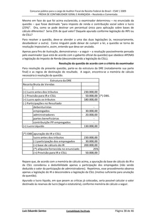 Concurso público para o cargo de Auditor-Fiscal da Receita Federal do Brasil – ESAF / 2009
             PROVA DE CONTABILIDADE GERAL E AVANÇADA – Resolvida e Comentada

Mesmo em face do que foi acima esclarecido, o examinador determinou – no enunciado da
questão – que fosse destinado “para imposto de renda e contribuição social sobre o lucro
(25%)”. Ora, como se pode destinar um percentual único para aplicação sobre bases de
cálculo diferentes? Seria 25% de qual valor? Daquele apurado conforme legislação do IRPJ ou
da CSLL?
Para resolver a questão, deve-se atender a uma das duas legislações (e, necessariamente,
desobedecer a outra). Como ninguém pode deixar de cumprir a lei, a questão se torna de
resolução impossível e, assim, entendo que deva ser anulada.
Apenas para fins de ilustração, demonstramos – a seguir – a resolução possivelmente pensada
pelo examinador (que está de acordo com o gabarito oficial da questão) que obedece APENAS
a legislação do Imposto de Renda (desconsiderando a legislação da CSLL).
                                 Resolução da questão de acordo com o critério do examinador
Para resolução da presente questão, parte-se da estrutura da DRE (notadamente sua parte
final) e as regras de destinação do resultado. A seguir, encontra-se a memória de cálculo
necessária à resolução da questão.
                       Estrutura da DRE
Receita Bruta de Vendas
...
(=) Lucro antes dos tributos                           230.000,00
(-) Provisão para IR e CSLL                           - 50.000,00 (*) OBS.
(=) Lucro após os tributos                             180.000,00
(-) Participações no Resultado
          debenturistas                                       -
          empregados                                  - 30.000,00
          administradores                             - 20.000,00
          partes beneficiárias                                -
          contribuiçõe PP empregados                          -
(=) Lucro Líquido                                      130.000,00

(*) OBS apuração do IR e CSLL
        lucro antes dos tributos             230.000,00
        (-) participação dos empregados     - 30.000,00
        (=) base de cálculo do IR            200.000,00
        (*) alíquota fornecida no enunciado         25%
        (=) Provisão para IR e CSLL           50.000,00


Repare que, de acordo com a memória de cálculo acima, a apuração da base de cálculo do IR e
da CSLL considerou a dedutibilidade apenas a participação dos empregados (não sendo
deduzido o valor da participação de administradores). Repetimos, esse procedimento observa
apenas a legislação do IR e desconsidera a legislação da CSLL (motivo suficiente para anulação
da questão).
Apurado o lucro líquido, em que pesem as críticas já colocadas, seria possível calcular o valor
destinado às reservas de lucro (legal e estatutária), conforme memória de cálculo a seguir.




Luiz Eduardo Santos                    Contabilidade Decifrada                       Página 38 de 46
 