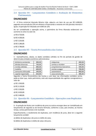 Concurso público para o cargo de Auditor-Fiscal da Receita Federal do Brasil – ESAF / 2009
             PROVA DE CONTABILIDADE GERAL E AVANÇADA – Resolvida e Comentada

2.4 Questão 04 – Lançamentos Contábeis e Avaliação de Elementos
    Patrimoniais
ENUNCIADO
4 - A firma comercial Alvorada Mineira Ltda. adquiriu um bem de uso por R$ 6.000,00,
pagando uma entrada de 25% em dinheiro e financiando o restante em três parcelas mensais e
iguais. A operação foi tributada com ICMS de 12%.
Ao ser contabilizada a operação acima, o patrimônio da firma Alvorada evidenciará um
aumento no ativo no valor de:
a) R$ 6.720,00.
b) R$ 4.500,00.
c) R$ 5.220,00.
d) R$ 5.280,00.
e) R$ 3.780,00.
2.5 Questão 05 – Teoria Personalística das Contas
ENUNCIADO
5 - Exemplificamos, abaixo, os dados contábeis colhidos no fim do período de gestão de
determinada entidade econômico-administrativa:
- dinheiro existente          200,00             - máquinas                           400,00
- dívidas diversas            730,00             - contas a receber                   540,00
- rendas obtidas              680,00             - empréstimos bancários              500,00
- mobília                     600,00             - contas a pagar                     700,00
- consumo efetuado            240,00             - automóveis                         800,00
- capital registrado          650,00             - casa construída                    480,00
Segundo a Teoria Personalística das Contas e com base nas informações contábeis acima,
pode-se dizer que, neste patrimônio, está sob responsabilidade dos agentes consignatários o
valor de:
a) R$ 1.930,00.
b) R$ 3.130,00.
c) R$ 2.330,00.
d) R$ 3.020,00.
e) R$ 2.480,00.
2.6 Questão 06 – Lançamentos Contábeis – Operações com Duplicatas
ENUNCIADO
6 - A quitação de títulos com incidência de juros ou outros encargos deve ser contabilizada em
lançamentos de segunda ou de terceira fórmulas, conforme o caso, pois envolve, ao mesmo
tempo, contas patrimoniais e de resultado.
Especificamente, o recebimento de duplicatas, com incidência de juros, deve ter o seguinte
lançamento contábil:
a) débito de duplicatas e de juros e crédito de caixa.
b) débito de duplicatas e crédito de caixa e de juros.



Luiz Eduardo Santos                    Contabilidade Decifrada                         Página 4 de 46
 