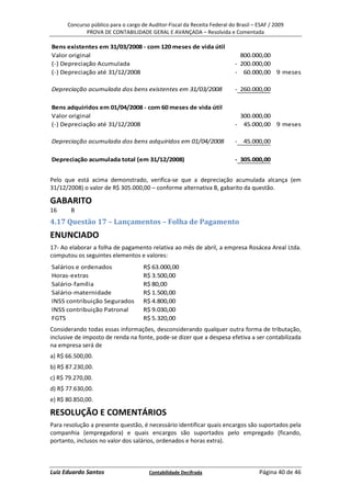 Concurso público para o cargo de Auditor-Fiscal da Receita Federal do Brasil – ESAF / 2009
             PROVA DE CONTABILIDADE GERAL E AVANÇADA – Resolvida e Comentada

Bens existentes em 31/03/2008 - com 120 meses de vida útil
Valor original                                                               800.000,00
(-) Depreciação Acumulada                                                  - 200.000,00
(-) Depreciação até 31/12/2008                                             - 60.000,00 9 meses

Depreciação acumulada dos bens existentes em 31/03/2008                    - 260.000,00

Bens adquiridos em 01/04/2008 - com 60 meses de vida útil
Valor original                                                              300.000,00
(-) Depreciação até 31/12/2008                                             - 45.000,00 9 meses

Depreciação acumulada dos bens adquiridos em 01/04/2008                    - 45.000,00

Depreciação acumulada total (em 31/12/2008)                                - 305.000,00


Pelo que está acima demonstrado, verifica-se que a depreciação acumulada alcança (em
31/12/2008) o valor de R$ 305.000,00 – conforme alternativa B, gabarito da questão.

GABARITO
16     B
4.17 Questão 17 – Lançamentos – Folha de Pagamento
ENUNCIADO
17- Ao elaborar a folha de pagamento relativa ao mês de abril, a empresa Rosácea Areal Ltda.
computou os seguintes elementos e valores:
Salários e ordenados                 R$ 63.000,00
Horas-extras                         R$ 3.500,00
Salário-família                      R$ 80,00
Salário-maternidade                  R$ 1.500,00
INSS contribuição Segurados          R$ 4.800,00
INSS contribuição Patronal           R$ 9.030,00
FGTS                                 R$ 5.320,00
Considerando todas essas informações, desconsiderando qualquer outra forma de tributação,
inclusive de imposto de renda na fonte, pode-se dizer que a despesa efetiva a ser contabilizada
na empresa será de
a) R$ 66.500,00.
b) R$ 87.230,00.
c) R$ 79.270,00.
d) R$ 77.630,00.
e) R$ 80.850,00.

RESOLUÇÃO E COMENTÁRIOS
Para resolução a presente questão, é necessário identificar quais encargos são suportados pela
companhia (empregadora) e quais encargos são suportados pelo empregado (ficando,
portanto, inclusos no valor dos salários, ordenados e horas extra).



Luiz Eduardo Santos                    Contabilidade Decifrada                       Página 40 de 46
 