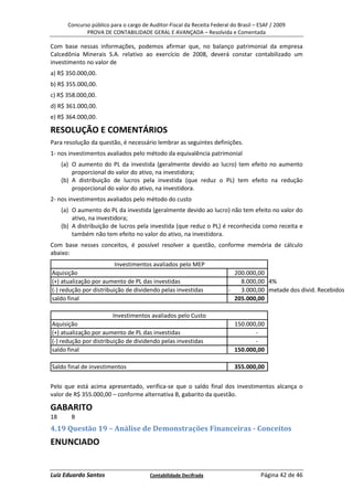 Concurso público para o cargo de Auditor-Fiscal da Receita Federal do Brasil – ESAF / 2009
              PROVA DE CONTABILIDADE GERAL E AVANÇADA – Resolvida e Comentada

Com base nessas informações, podemos afirmar que, no balanço patrimonial da empresa
Calcedônia Minerais S.A. relativo ao exercício de 2008, deverá constar contabilizado um
investimento no valor de
a) R$ 350.000,00.
b) R$ 355.000,00.
c) R$ 358.000,00.
d) R$ 361.000,00.
e) R$ 364.000,00.

RESOLUÇÃO E COMENTÁRIOS
Para resolução da questão, é necessário lembrar as seguintes definições.
1- nos investimentos avaliados pelo método da equivalência patrimonial
     (a) O aumento do PL da investida (geralmente devido ao lucro) tem efeito no aumento
         proporcional do valor do ativo, na investidora;
     (b) A distribuição de lucros pela investida (que reduz o PL) tem efeito na redução
         proporcional do valor do ativo, na investidora.
2- nos investimentos avaliados pelo método do custo
     (a) O aumento do PL da investida (geralmente devido ao lucro) não tem efeito no valor do
         ativo, na investidora;
     (b) A distribuição de lucros pela investida (que reduz o PL) é reconhecida como receita e
         também não tem efeito no valor do ativo, na investidora.
Com base nesses conceitos, é possível resolver a questão, conforme memória de cálculo
abaixo:
                         Investimentos avaliados pelo MEP
Aquisição                                                                  200.000,00
(+) atualização por aumento de PL das investidas                             8.000,00 4%
(-) redução por distribuição de dividendo pelas investidas               -   3.000,00 metade dos divid. Recebidos
saldo final                                                                205.000,00

                         Investimentos avaliados pelo Custo
Aquisição                                                                  150.000,00
(+) atualização por aumento de PL das investidas                                  -
(-) redução por distribuição de dividendo pelas investidas                        -
saldo final                                                                150.000,00

Saldo final de investimentos                                               355.000,00


Pelo que está acima apresentado, verifica-se que o saldo final dos investimentos alcança o
valor de R$ 355.000,00 – conforme alternativa B, gabarito da questão.

GABARITO
18      B
4.19 Questão 19 – Análise de Demonstrações Financeiras - Conceitos
ENUNCIADO


Luiz Eduardo Santos                     Contabilidade Decifrada                       Página 42 de 46
 