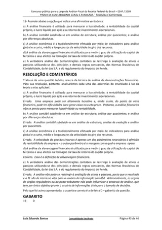 Concurso público para o cargo de Auditor-Fiscal da Receita Federal do Brasil – ESAF / 2009
             PROVA DE CONTABILIDADE GERAL E AVANÇADA – Resolvida e Comentada

19- Assinale abaixo a opção que indica uma afirmativa verdadeira.
a) A análise financeira é utilizada para mensurar a lucratividade, a rentabilidade do capital
próprio, o lucro líquido por ação e o retorno de investimentos operacionais.
b) A análise contábil subdivide-se em análise de estrutura; análise por quocientes; e análise
por diferenças absolutas.
c) A análise econômica é a tradicionalmente efetuada por meio de indicadores para análise
global e a curto, médio e longo prazos da velocidade do giro dos recursos.
d) A análise da alavancagem financeira é utilizada para medir o grau de utilização do capital de
terceiros e seus efeitos na formação da taxa de retorno do capital próprio.
e) A verdadeira análise das demonstrações contábeis se restringe à avaliação de ativos e
passivos utilizando-se dos princípios e demais regras constantes, das Normas Brasileiras de
Contabilidade, da lei das S.A. e do regulamento do Imposto de Renda.

RESOLUÇÃO E COMENTÁRIOS
Trata-se de uma questão teórica, acerca da técnica de análise de demonstrações financeiras.
Para sua resolução, portanto, analisaremos cada uma das assertivas do enunciado à luz da
teoria a elas aplicável.
a) A análise financeira é utilizada para mensurar a lucratividade, a rentabilidade do capital
próprio, o lucro líquido por ação e o retorno de investimentos operacionais.
Errado. Uma empresa pode ser altamente lucrativa e, ainda assim, do ponto de vista
financeiro, pode ter dificuldades para gerar caixa no curto prazo. Portanto, a análise financeira
não se presta para mensurar lucratividade ou rentabilidade.
b) A análise contábil subdivide-se em análise de estrutura; análise por quocientes; e análise
por diferenças absolutas.
Errado. A análise contábil subdivide-se em análise de estrutura, análise de evolução e análise
por quocientes.
c) A análise econômica é a tradicionalmente efetuada por meio de indicadores para análise
global e a curto, médio e longo prazos da velocidade do giro dos recursos.
Errado. A velocidade do giro dos recursos é apenas um dos parâmetros necessários à aferição
da rentabilidade da empresa – o outro parâmetro é a margem com a qual a empresa opera.
d) A análise da alavancagem financeira é utilizada para medir o grau de utilização do capital de
terceiros e seus efeitos na formação da taxa de retorno do capital próprio.
Correto. Essa é a definição de alavancagem financeira.
e) A verdadeira análise das demonstrações contábeis se restringe à avaliação de ativos e
passivos utilizando-se dos princípios e demais regras constantes, das Normas Brasileiras de
Contabilidade, da lei das S.A. e do regulamento do Imposto de Renda.
Errado. A análise não pode se restringir à avaliação de ativos e passivos, posto que o resultado
e o PL são de interesse vital para o usuário da informação contábil. Adicionalmente, as regras
de órgãos reguladores ou do poder tributante não pode influenciar o processo de análise, que
tem por único objetivo prover o usuário de informações úteis para a tomada de decisões.
Pelo que foi acima apresentado, a assertiva correta é a de letra D – gabarito da questão.

GABARITO
19      D




Luiz Eduardo Santos                    Contabilidade Decifrada                       Página 43 de 46
 