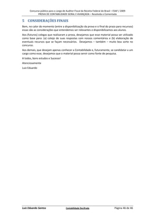 Concurso público para o cargo de Auditor-Fiscal da Receita Federal do Brasil – ESAF / 2009
             PROVA DE CONTABILIDADE GERAL E AVANÇADA – Resolvida e Comentada

5 CONSIDERAÇÕES FINAIS
Bem, no calor do momento (entre a disponibilização da prova e o final do prazo para recursos)
essas são as considerações que entendemos ser relevantes e disponibilizamos aos alunos.
Aos (futuros) colegas que realizaram a prova, desejamos que esse material possa ser utilizado
como base para: (a) cotejo de suas respostas com nossos comentários e (b) elaboração de
eventuais recursos que se façam necessários. Desejamos – também – muito boa sorte no
concurso.
Aos demais, que desejam apenas conhecer a Contabilidade e, futuramente, se candidatar a um
cargo como esse, desejamos que o material possa servir como fonte de pesquisa.
A todos, bons estudos e Sucesso!
Atenciosamente
Luiz Eduardo




Luiz Eduardo Santos                    Contabilidade Decifrada                       Página 46 de 46
 