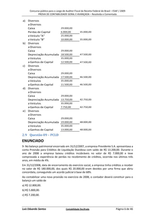 Concurso público para o cargo de Auditor-Fiscal da Receita Federal do Brasil – ESAF / 2009
             PROVA DE CONTABILIDADE GERAL E AVANÇADA – Resolvida e Comentada

a) Diversos
   a Diversos
   Caixa                           29.000,00
   Perdas de Capital               6.000,00          35.000,00
   a Veículo “A”                   25.000,00
   a Veículo “B”                   10.000,00         35.000,00
b) Diversos
   a Diversos
   Caixa                           29.000,00
   Depreciação Acumulada           18.500,00         47.500,00
   a Veículos                      35.000,00
   a Ganhos de Capital             12.500,00         47.500,00
c) Diversos
   a Diversos
   Caixa                           29.000,00
   Depreciação Acumulada           17.500,00         46.500,00
   a Veículos                      35.000,00
   a Ganhos de Capital             11.500,00         46.500,00
d) Diversos
   a Diversos
   Caixa                           29.000,00
   Depreciação Acumulada           13.750,00         42.750,00
   a Veículos                      35.000,00
   a Ganhos de Capital             7.750,00          42.750,00
e) Diversos
   a Diversos
   Caixa                           29.000,00
   Depreciação Acumulada           19.000,00         48.000,00
   a Veículos                      35.000,00
   a Ganhos de Capital             13.000,00         48.000,00

2.9 Questão 09 – PCLD
ENUNCIADO
9- No balanço patrimonial encerrado em 31/12/2007, a empresa Previdente S.A. apresentava a
conta Provisão para Créditos de Liquidação Duvidosa com saldo de R$ 13.200,00. Durante o
ano de 2008 a empresa baixou créditos incobráveis no valor de R$ 7.000,00 e teve
comprovada a experiência de perdas no recebimento de créditos, ocorrida nos últimos três
anos, em média de 4%.
Em 31/12/2008, data de encerramento do exercício social, a empresa tinha créditos a receber
no valor de R$ 180.000,00, dos quais R$ 20.000,00 eram devidos por uma firma que abriu
concordata, conseguindo um acordo judicial à base de 68%.
Ao contabilizar uma nova provisão no exercício de 2008, o contador deverá constituir para o
balanço um saldo de
a) R$ 12.800,00.
b) R$ 5.800,00.
c) R$ 7.200,00.



Luiz Eduardo Santos                    Contabilidade Decifrada                         Página 6 de 46
 
