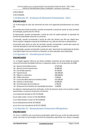 Concurso público para o cargo de Auditor-Fiscal da Receita Federal do Brasil – ESAF / 2009
             PROVA DE CONTABILIDADE GERAL E AVANÇADA – Resolvida e Comentada

d) R$ 6.000,00.
e) R$ 19.600,00.
2.10 Questão 10 – Avaliação de Elementos Patrimoniais - Ativo
ENUNCIADO
10- A diminuição do valor dos elementos do ativo será registrada periodicamente nas contas
de:
a) provisão para perdas prováveis, quando corresponder à perda por ajuste ao valor provável
de realização, quando este for inferior.
b) depreciação, quando corresponder à perda do valor de capital aplicado na aquisição de
direitos da propriedade industrial ou comercial.
c) exaustão, quando corresponder à perda de valor dos direitos que têm por objeto bens
físicos sujeitos a desgaste ou perda de utilidade por uso, ação da natureza ou obsolescência.
d) provisão para ajuste ao valor de mercado, quando corresponder à perda pelo ajuste do
custo de aquisição ao valor de mercado, quando este for superior.
e) amortização, quando corresponder à perda de valor, decorrente da exploração de direitos
cujo objeto sejam recursos minerais ou florestais, ou bens aplicados nessa exploração.
2.11 Questão 11 – Classificação de Contas
ENUNCIADO
11- A relação seguinte refere-se aos títulos contábeis constantes do livro Razão da empresa
comercial Concórdia Sociedade Anônima, e respectivos saldos, em 31 de dezembro de 2008:
01 – Bancos Conta Movimento                                      17.875,00
02 – Bancos Conta Empréstimos                                    50.000,00
03 – Conta Mercadorias                                           42.500,00
04 – Capital Social                                              105.000,00
05 – Móveis e Utensílios                                         280.000,00
06 – ICMS a Recolher                                             7.500,00
07 – Custo das Mercadorias Vendidas (CMV)                        212.500,00
08 – Salários e Ordenados                                        10.000,00
09 – Contribuições de Previdência                                3.750,00
10 – Despesas com Créditos de Liquidação Duvidosa                3.500,00
Ao elaborar o balancete geral de verificação, no fim do exercício social, com as contas e saldos
apresentados, a empresa, certamente, encontrará:
a) um balancete fechado em R$ 773.050,00.
b) um saldo credor a menor em R$ 100.000,00.
c) um saldo devedor a maior em R$ 25.600,00.
d) um endividamento de R$ 167.050,00.
e) um lucro com mercadorias de R$ 137.500,00.
2.12 Questão 12 – Demonstrações Financeiras Obrigatórias
ENUNCIADO
12- A Lei n. 6.404/76, com suas diversas atualizações, determina que, ao fim de cada exercício
social, com base na escrituração mercantil da companhia, exprimindo com clareza a situação


Luiz Eduardo Santos                    Contabilidade Decifrada                         Página 7 de 46
 