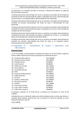 Concurso público para o cargo de Auditor-Fiscal da Receita Federal do Brasil – ESAF / 2009
             PROVA DE CONTABILIDADE GERAL E AVANÇADA – Resolvida e Comentada

do patrimônio e as mutações ocorridas no exercício, a diretoria fará elaborar as seguintes
demonstrações financeiras:
a) balanço patrimonial; demonstração dos lucros ou prejuízos acumulados; demonstração do
resultado do exercício; demonstração das origens e aplicações de recursos; demonstração dos
fluxos de caixa; e, se companhia aberta, demonstração do valor adicionado.
b) balanço patrimonial; demonstração dos lucros ou prejuízos acumulados; demonstração do
resultado do exercício; demonstração dos fluxos de caixa; e demonstração do valor
adicionado.
c) balanço patrimonial; demonstração dos lucros ou prejuízos acumulados; demonstração do
resultado do execício; demonstração das origens e aplicações de recursos; e demonstração das
mutações do patrimônio líquido.
d) balanço patrimonial; demonstração dos lucros ou prejuízos acumulados; demonstração do
resultado do exercício; demonstração das origens e aplicações de recursos; e, se companhia
aberta, demonstração das mutações do patrimônio líquido.
e) balanço patrimonial; demonstração dos lucros ou prejuízos acumulados; demonstração do
resultado do exercício; demonstração dos fluxos de caixa; e, se companhia aberta,
demonstração do valor adicionado.
2.13 Questão 13 – Classificação de Contas e Operações com
     Mercadorias
ENUNCIADO
13- Em 31.12.2008, a empresa Baleias e Cetáceos S/A colheu em seu livro Razão as seguintes
contas e saldos respectivos com vistas à apuração do resultado do exercício:
01 - Vendas de Mercadorias                                       R$ 12.640,00
02 - Duplicatas Descontadas                                      R$ 4.000,00
03 - Aluguéis Ativos                                             R$ 460,00
04 - Juros Passivos                                              R$ 400,00
05 - ICMS sobre vendas                                           R$ 2.100,00
06 - Fornecedores                                                R$ 3.155,00
07 - Conta Mercadorias                                           R$ 1.500,00
08 - FGTS                                                        R$ 950,00
09 - Compras de Mercadorias                                      R$ 3.600,00
10 - ICMS a Recolher                                             R$ 1.450,00
11 - Clientes                                                    R$ 4.500,00
12 - Salários e Ordenados                                        R$ 2.000,00
13 - PIS s/Faturamento                                           R$ 400,00
14 - COFINS                                                      R$ 1.100,00
15 - Frete sobre vendas                                          R$ 800,00
16 - Frete sobre compras                                         R$ 300,00
17 - ICMS sobre compras                                          R$ 400,00
O inventário realizado em 31.12.08 acusou a existência de mercadorias no valor de R$
1.000,00.
Considerando que na relação de saldos acima estão indicadas todas as contas que formam o
resultado dessa empresa, pode-se dizer que no exercício em causa foi apurado um Lucro
Operacional Bruto no valor de
a) R$ 9.040,00.


Luiz Eduardo Santos                    Contabilidade Decifrada                         Página 8 de 46
 