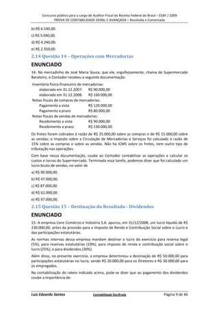 Concurso público para o cargo de Auditor-Fiscal da Receita Federal do Brasil – ESAF / 2009
             PROVA DE CONTABILIDADE GERAL E AVANÇADA – Resolvida e Comentada

b) R$ 6.540,00.
c) R$ 5.040,00.
d) R$ 4.240,00.
e) R$ 2.350,00.
2.14 Questão 14 – Operações com Mercadorias
ENUNCIADO
14- No mercadinho de José Maria Souza, que ele, orgulhosamente, chama de Supermercado
Barateiro, o Contador recebeu a seguinte documentação:
Inventário físico-financeiro de mercadorias:
    elaborado em 31.12.2007: R$ 90.000,00
    elaborado em 31.12.2008: R$ 160.000,00
Notas-fiscais de compras de mercadorias:
    Pagamento a vista              R$ 120.000,00
    Pagamento a prazo              R$ 80.000,00
Notas-fiscais de vendas de mercadorias:
    Recebimento a vista            R$ 90.000,00
    Recebimento a prazo            R$ 130.000,00
Os fretes foram cobrados à razão de R$ 25.000,00 sobre as compras e de R$ 15.000,00 sobre
as vendas; o Imposto sobre a Circulação de Mercadorias e Serviços foi calculado à razão de
15% sobre as compras e sobre as vendas. Não há ICMS sobre os fretes, nem outro tipo de
tributação nas operações.
Com base nessa documentação, coube ao Contador contabilizar as operações e calcular os
custos e lucros do Supermercado. Terminada essa tarefa, podemos dizer que foi calculado um
lucro bruto de vendas, no valor de
a) R$ 90.000,00.
b) R$ 47.000,00.
c) R$ 87.000,00.
d) R$ 62.000,00.
e) R$ 97.000,00.
2.15 Questão 15 – Destinação do Resultado - Dividendos
ENUNCIADO
15- A empresa Livre Comércio e Indústria S.A. apurou, em 31/12/2008, um lucro líquido de R$
230.000,00, antes da provisão para o Imposto de Renda e Contribuição Social sobre o Lucro e
das participações estatutárias.
As normas internas dessa empresa mandam destinar o lucro do exercício para reserva legal
(5%); para reservas estatutárias (10%); para imposto de renda e contribuição social sobre o
lucro (25%); e para dividendos (30%).
Além disso, no presente exercício, a empresa determinou a destinação de R$ 50.000,00 para
participações estatutárias no lucro, sendo R$ 20.000,00 para os Diretores e R$ 30.000,00 para
os empregados.
Na contabilização do rateio indicado acima, pode-se dizer que ao pagamento dos dividendos
coube a importância de:



Luiz Eduardo Santos                    Contabilidade Decifrada                         Página 9 de 46
 