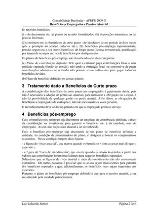 Contabilidade Decifrada – AFRFB 2009 II
                       Benefícios a Empregados e Passivo Atuarial
Os referidos benefícios:
(1) são decorrentes de: (a) planos ou acordos formalizados, (b) disposições normativas ou (c)
práticas informais.
(2) consistem em: (a) benefícios de curto prazo - devido dentro de um período de doze meses
após a prestação do serviço (salários etc.), (b) benefícios pós-emprego (aposentadoria,
pensão, seguro etc.), (c) outros benefícios de longo prazo (licença remunerada, gratificação
por tempo de serviços etc.) e (d) benefícios por desligamento.
Os planos de benefícios pós emprego são classificados em duas categorias:
(a) Plano de contribuição definida: Pelo qual a entidade paga contribuições fixas a uma
entidade separada (fundo de pensão), não tendo a obrigação legal ou construtiva de pagar
contribuições adicionais se o fundo não possuir ativos suficientes para pagar todos os
benefícios devidos.
(b) Plano de benefício definido: os demais planos.

3 Tratamento dado a Benefícios de Curto prazo
A contabilização dos benefícios de curto prazo aos empregados é geralmente direta, pois
não é necessária a adoção de premissas atuariais para mensurar a obrigação ou o custo, e
não há possibilidade de qualquer ganho ou perda atuarial. Além disso, as obrigações de
benefícios a empregados de curto prazo não são mensuradas a valor presente.
O reconhecimento deve se dar no período em que o empregado presta o serviço.

4 Benefícios pós-emprego
Caso o benefício pós-emprego seja decorrente de um plano de contribuição definida, o risco
da contribuição ser insuficiente para garantir o benefício não é da entidade, mas do
empregado. Assim, não há passivo atuarial a ser reconhecido.
Caso o benefício pós-emprego seja decorrente de um plano de benefício definido a
entidade, na condição de patrocinadora do plano, é obrigada a honrar os compromissos
assumidos. Nessa condição surgem duas figuras:
- a figura do “risco atuarial”, que ocorre quando os benefícios virem a custar mais do que o
esperado e
- a figura do “risco de investimento”, que ocorre quando os ativos investidos a partir dos
valores das contribuições forem insuficientes para pagar os benefícios esperados.
Saliente-se que as figuras de risco atuarial e risco de investimento não são mutuamente
exclusivas. Em outras palavras, é possível que os ativos sejam insuficientes para garantia
dos benefícios esperados e que, adicionalmente, os benefícios reais sejam superiores aos
esperados.
Portanto, o plano de benefícios pós-emprego definido é que gera o passivo atuarial, a ser
reconhecido pela entidade patrocinadora.




Luiz Eduardo Santos                                                            Página 2 de 6
 